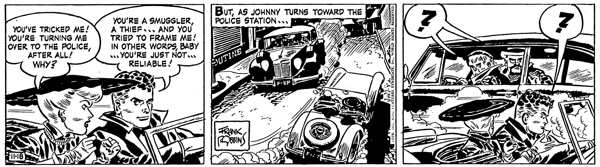 Automotive exterior OCR: BUTAS JOHNNY TURNS TOWARD THE POLICE STATION... YOU'VE TRICKED ME! YOU'RE TURNING ME OVER TO THE POLICEAFTER ALL! WHY? YOU'RE A SMUGGLERA THIEF... AND YOU TRIED TO FRAME ME! IN OTHER WORDSBABY . YOU'RE JUST NOT RELIABLE! AUTINE BUTAS JOHNNY TURNS TOWARD THE POLICE STATION... YOU'VE TRICKED ME! YOU'RE TURNING ME OVER TO THE POLICEAFTER ALL! WHY? YOU'RE A SMUGGLERA THIEF... AND YOU TRIED TO FRAME ME! IN OTHER WORDSBABY . YOU'RE JUST NOT RELIABLE! AUTINE