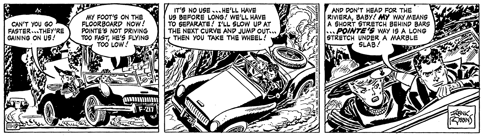 Illustration OCR: MY FOOT'S ON THE FLOORBOARD NOW! POINTE'S NOT PRIVING TOO FASTHE'S FLYING TOO LOW! IT'S NO USE .. HE'LL HAVE US BEFORE LONG! WE'LL HAVE TO GEPARATE! I'LL SLOW UP AT THE NEXT CURVE AND JUMP OUT.. THEN YOU TAKE THE WHEEL? AND DON'T HEAD FOR THE RIVIERABABY! MY WAY MEANS A SHORT STRETCH BEHIND BARS ...POINTE'S WAY IS A LONG STRETCH UNDER A MARBLE SLAB! CAN'T YOU GO FASTER...THEY'RE GAINING ON US! ?? ??? F-217 FRANK MY FOOT'S ON THE FLOORBOARD NOW! POINTE'S NOT PRIVING TOO FASTHE'S FLYING TOO LOW! IT'S NO USE .. HE'LL HAVE US BEFORE LONG! WE'LL HAVE TO GEPARATE! I'LL SLOW UP AT THE NEXT CURVE AND JUMP OUT.. THEN YOU TAKE THE WHEEL? AND DON'T HEAD FOR THE RIVIERABABY! MY WAY MEANS A SHORT STRETCH BEHIND BARS ...POINTE'S WAY IS A LONG STRETCH UNDER A MARBLE SLAB! CAN'T YOU GO FASTER...THEY'RE GAINING ON US! ?? ??? F-217 FRANK