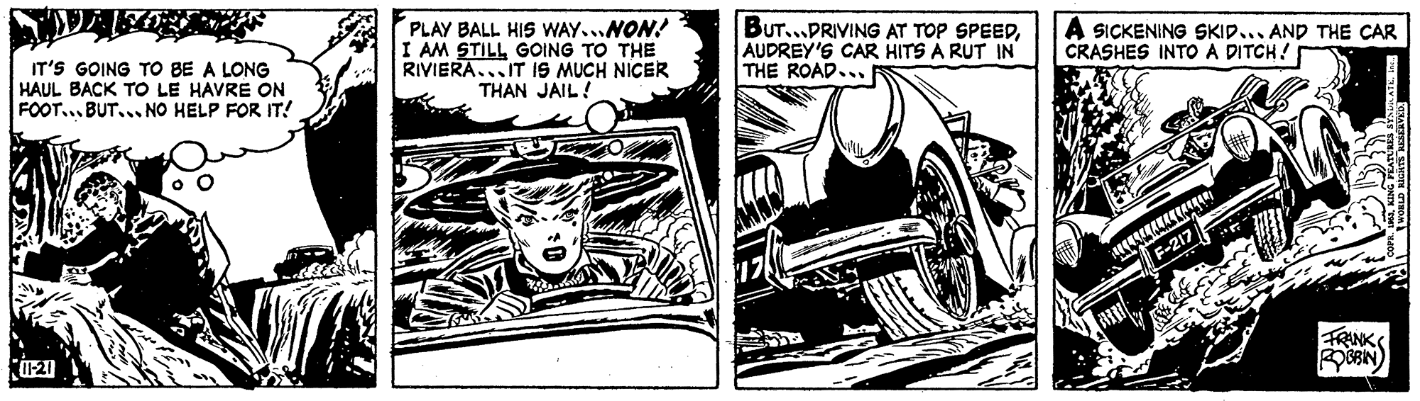 Font OCR: IT'S GOING TO BE A LONG HAUL BACK TO LE HAVRE ON FOOT... BUT... NO HELP FOR IT! PLAY BALL HIS WAY...NON! I AM STILL GOING TO THE RIVIERA...IT IS MUCH NICER THAN JAIL! BUT...PRIVING AT TOP SPEEDAUDREY'S CAR HITS A RUT IN THE ROAD... A SICKENING SKID... AND THE CAR CRASHES INTO A DITCH! F-217 FRANKS IT'S GOING TO BE A LONG HAUL BACK TO LE HAVRE ON FOOT... BUT... NO HELP FOR IT! PLAY BALL HIS WAY...NON! I AM STILL GOING TO THE RIVIERA...IT IS MUCH NICER THAN JAIL! BUT...PRIVING AT TOP SPEEDAUDREY'S CAR HITS A RUT IN THE ROAD... A SICKENING SKID... AND THE CAR CRASHES INTO A DITCH! F-217 FRANKS
