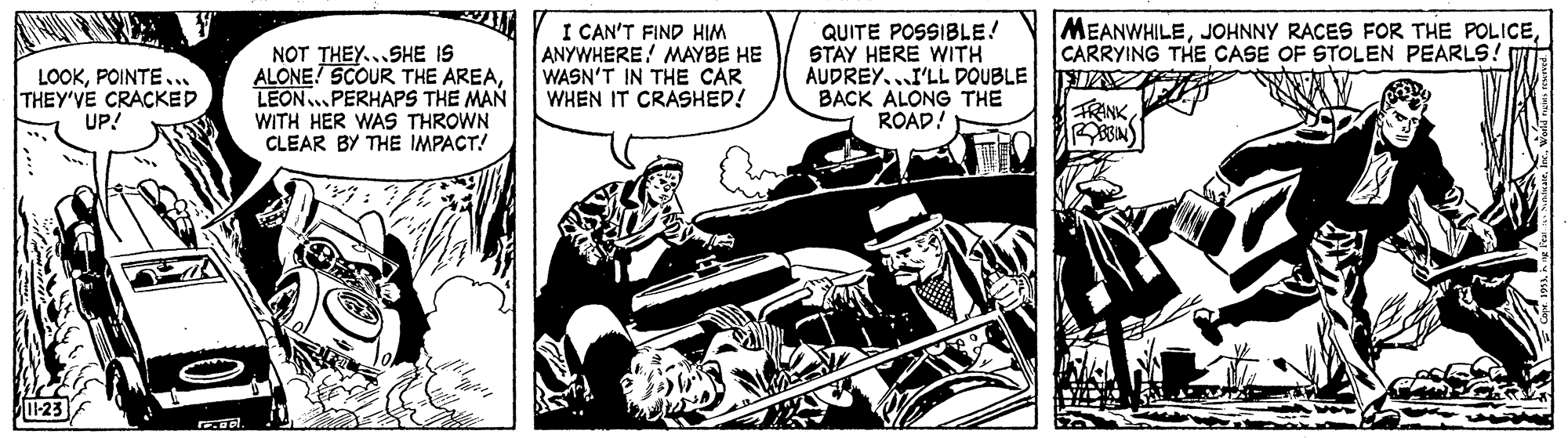 Illustration OCR: MEANWHILECARRYING THE CASE OF STOLEN PEARLS LOOKPOINTE... THEY'VE CRACKED UP! NOT THEY...SHE IS ALONE! SCOUR THE AREALEON..PERHAPS THE MAN I CAN'T FIND HIM ANYWHERE! MAYBE HE WASN'T IN THE CAR WHEN IT CRASHED! QUITE POSSIBLE! STAY HERE WITH AUDREY...I'LL DOUBLE BACK ALONG THE ROAD! FRINK WITH HER WAS THROWN CLEAR BY THE IMPACT! 23 ol. MEANWHILEJOHNNY RACES FOR THE POLICECARRYING THE CASE OF STOLEN PEARLS LOOKPOINTE... THEY'VE CRACKED UP! NOT THEY...SHE IS ALONE! SCOUR THE AREALEON..PERHAPS THE MAN I CAN'T FIND HIM ANYWHERE! MAYBE HE WASN'T IN THE CAR WHEN IT CRASHED! QUITE POSSIBLE! STAY HERE WITH AUDREY...I'LL DOUBLE BACK ALONG THE ROAD! FRINK WITH HER WAS THROWN CLEAR BY THE IMPACT! 23 ol.