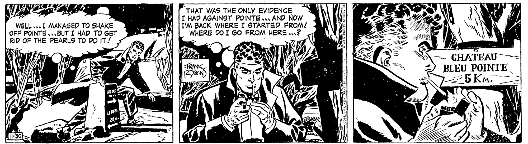Comics OCR: THAT WAS THE ONLY EVIDENCE I HAD AGAINST POINTE... AND NOW I'M BACK WHERE I STARTED FROM! WHERE DO I GO FROM HERE...? WELL ..I MANAGED TO SHAKE OFF POINTE...BUT I HAD TO GET RID OF THE PEARLS TO DO IT! CHATEAU BLEU POINTE 75KM. FRINK OBIN) -30 THAT WAS THE ONLY EVIDENCE I HAD AGAINST POINTE... AND NOW I'M BACK WHERE I STARTED FROM! WHERE DO I GO FROM HERE...? WELL ..I MANAGED TO SHAKE OFF POINTE...BUT I HAD TO GET RID OF THE PEARLS TO DO IT! CHATEAU BLEU POINTE 75KM. FRINK OBIN) -30