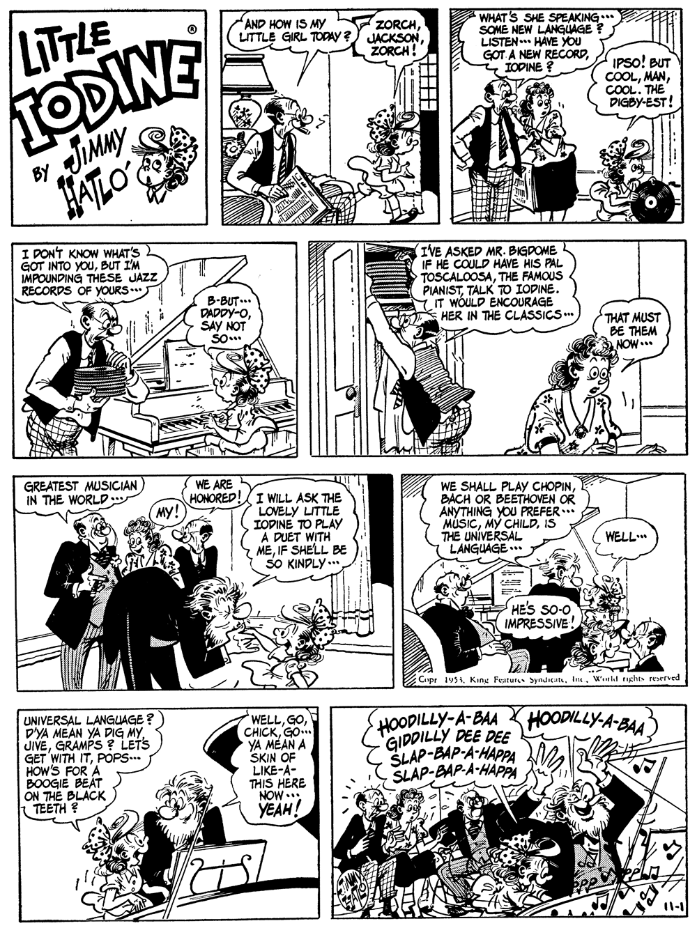 Gesture OCR: LITLE TODINE JIMMY AND HOW IS MY LITTLE GIRL TODAY ? ZORCHZORCH! WHAT'S SHE SPEAKING ET SOME NEW LANGUAGE ? LISTEN HAVE YOU GOT A NEW RECORD2 TODINE ? IPSO! BUT COOLCOOL. THE DIGBY-EST! BY I DONT KNOW WHAT'S GOT INTO YOUBUT I'M IMPOUNDING THESE JAZZ RECORDS OF YOURS.. IVE ASKED MR. BIGDOME IF HE COULD HAVE HIS PAL TOSCALOOSATHE FAMOUS PIANISTTALK TO IODINE. IT WÓULD ENCOURAGE HER IN THE CLASSICS. B-BUT... DADDY-OSAY NOT THAT MUST BE THEM NOW... GREATEST MUSICIAN IN THE WORLD.. WE ARE HONORED! My! I WILL ASK THE LOVELY LITTLE IOPINE TO PLAY A DUET WITH MEIF SHELL BE SO KINDLY ... WE SHALL PLAY CHOPINBACH OR BEETHOVEN OR ANYTHING YOU PREFER * MÚSICIS THE UNÍVERSAL LANGUAGE.. WELL HES SO-O IMPRESSIVE Copr 1954In4. Winld tights reerved UNIVERSAL LANGUAGE ? D'YA MEAN YA DIG MY JIVEGRAMPS ? LETS GET WITH ITPOPS... HOW'S FOR A BOOGIE BEAT ON THE BLACK TEETH ? WELLGO YA MEAN A SKIN OF LIKE-A- THIS HERE NOW... YEAH! HOODILLY-A BAAHOoODILLY-A-BAA) GIDDILLY DEE DEE SLAP-EAP-A-HAPPA SLAP-BAP-A-HAPPA LITLE TODINE JIMMY AND HOW IS MY LITTLE GIRL TODAY ? ZORCHZORCH! WHAT'S SHE SPEAKING ET SOME NEW LANGUAGE ? LISTEN HAVE YOU GOT A NEW RECORD2 TODINE ? IPSO! BUT COOLCOOL. THE DIGBY-EST! BY I DONT KNOW WHAT'S GOT INTO YOUBUT I'M IMPOUNDING THESE JAZZ RECORDS OF YOURS.. IVE ASKED MR. BIGDOME IF HE COULD HAVE HIS PAL TOSCALOOSATHE FAMOUS PIANISTTALK TO IODINE. IT WÓULD ENCOURAGE HER IN THE CLASSICS. B-BUT... DADDY-OSAY NOT THAT MUST BE THEM NOW... GREATEST MUSICIAN IN THE WORLD.. WE ARE HONORED! My! I WILL ASK THE LOVELY LITTLE IOPINE TO PLAY A DUET WITH MEIF SHELL BE SO KINDLY ... WE SHALL PLAY CHOPINBACH OR BEETHOVEN OR ANYTHING YOU PREFER * MÚSICMY CHILDIS THE UNÍVERSAL LANGUAGE.. WELL HES SO-O IMPRESSIVE Copr 1954King Features SyndicatsIn4. Winld tights reerved UNIVERSAL LANGUAGE ? D'YA MEAN YA DIG MY JIVEGRAMPS ? LETS GET WITH ITPOPS... HOW'S FOR A BOOGIE BEAT ON THE BLACK TEETH ? WELLGO YA MEAN A SKIN OF LIKE-A- THIS HERE NOW... YEAH! HOODILLY-A BAAHOoODILLY-A-BAA) GIDDILLY DEE DEE SLAP-EAP-A-HAPPA SLAP-BAP-A-HAPPA