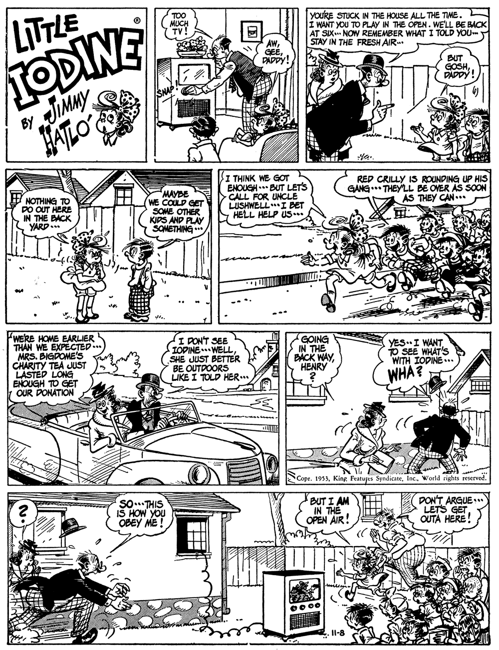 Font OCR: LITTLE TODINE JIMMY HALO TOO MUCH youRE STUCK IN THE HOUSE ALL THE TIME. Í WANT YOU TO PLAY IN THE OPEN. WE'LL BE BACK AT SIX NOW REMEMBER WHAT I TOLD YOUm STAY IN THE FRESH AIR.. AWGEE. DADPY! BUT GOSHDADDY! BY NOTHING TO DO OUT HERE IN THE BACK YARD... MAYBE WE COULD GET SOME OTHER KIDS AND PLAY SOMETHING I THINK WE GOT ENOUGH.. BUT LET'S CALL FOR UNCLE LUSHWELLI BET HELL HELP US*. RED CRILLY IS ROUNDING UP HIS GANG. THEY'LL BE OVER AS SOON AS THEY CAN... WERE HOME EARLIER THAN WE EXPECTED.. MRS. BIGDOME's CHARITY TEA JUST LASTED LONG ENOUGH TO GET OUR DONATION I PON'T SEE IOPINE WELLSHE JUST BETTER BE OUTDOORS LIKE I TOLD HER... GOING IN THE BACK WAYHENRY YES"I WANT TO SEE WHAT'S WITH IODINE... WHA? Copr. 1953World rights reserved. SO. THIS IS HOW YOU OBEY ME! BUT I AM IN THE OPEN AIR! DON'T ARGUE:* LETS GET OUTA HERE! Il-8 LITTLE TODINE JIMMY HALO TOO MUCH youRE STUCK IN THE HOUSE ALL THE TIME. Í WANT YOU TO PLAY IN THE OPEN. WE'LL BE BACK AT SIX NOW REMEMBER WHAT I TOLD YOUm STAY IN THE FRESH AIR.. AWGEE. DADPY! BUT GOSHDADDY! BY NOTHING TO DO OUT HERE IN THE BACK YARD... MAYBE WE COULD GET SOME OTHER KIDS AND PLAY SOMETHING I THINK WE GOT ENOUGH.. BUT LET'S CALL FOR UNCLE LUSHWELLI BET HELL HELP US*. RED CRILLY IS ROUNDING UP HIS GANG. THEY'LL BE OVER AS SOON AS THEY CAN... WERE HOME EARLIER THAN WE EXPECTED.. MRS. BIGDOME's CHARITY TEA JUST LASTED LONG ENOUGH TO GET OUR DONATION I PON'T SEE IOPINE WELLSHE JUST BETTER BE OUTDOORS LIKE I TOLD HER... GOING IN THE BACK WAYHENRY YES"I WANT TO SEE WHAT'S WITH IODINE... WHA? Copr. 1953Featuges SyndicateWorld rights reserved. SO. THIS IS HOW YOU OBEY ME! BUT I AM IN THE OPEN AIR! DON'T ARGUE:* LETS GET OUTA HERE! Il-8