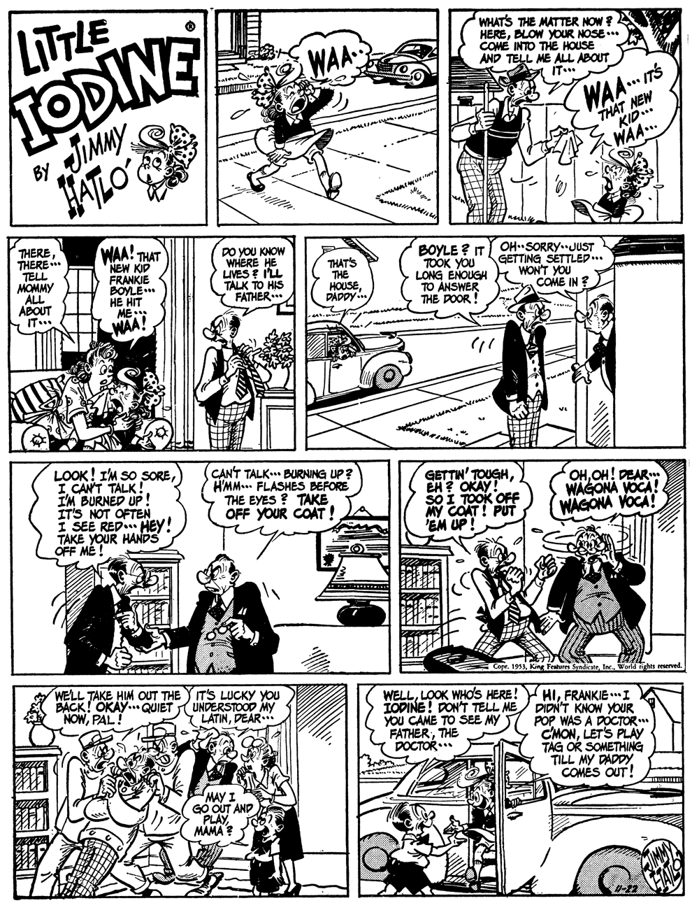 Comic book OCR: LITTLE TODINE WAA WHATS THE MATTER NOW ? HEREBLOW YOUR NOSE... COME INTO THE HOUSE AND TELL ME ALL ABOUT WAA. TS JIMMY HALO THAT NEW KID.. BY WAA... THERE THERE TELL MOMMY ALL ABOUT IT.. WAA! THAT NEW KIP FRANKIE BOYLE. HE HIT ME.. DO YOU KNOW WHERE HE LIVES E I'LL TALK TO HIS FATHER THAT'S THE HOUSEDADDY.. BOYLE ? IT OHSORRY. JUST TOOK YOU LONG ENOUGH TO ÁNSWER THE DOOR ! GETTING SETTLED... WON'T YOU COME IN ? WAA! LOOK! I'M SO SOREI. CANT TALK. I'M BURNED UP! IT'S NOT OFTEN I SEE RED HEY! TAKE YOUR HANDS OFF MÉ ! CANT TALK.. BURNING UP? H'MM... FLASHES BEFORE THE EYES ? TAKE OFF YOUR COAT ! GETTIN' TOUGHEH? OKAY! SOI TOOK OFF MY COAT! PUT 'EM UP! OHOH! DEAR WAGONA VOCA! WAGONA VOCA! WELL TAKE HIM OUT THE BACK! OKAY. QUIET NOWPAL ! World nghts reserved IT'S LUCKY YOU UNDERSTOOD MY LATINDEAR.. IODINE! DON'T TELL ME YOu CAME TO SEE MY T FATHERTHE DOCTOR.. WELLFRANKIE.I DIDN'T KNOW YOUR POP WAS A DOCTOR CMONLETS PLAY TAG OR SOMETHING TILL MY DADDY COMÉS OUT! MAY I GO OUT AND PLAY MAMA ? LITTLE TODINE WAA WHATS THE MATTER NOW ? HEREBLOW YOUR NOSE... COME INTO THE HOUSE AND TELL ME ALL ABOUT WAA. TS JIMMY HALO THAT NEW KID.. BY WAA... THERE THERE TELL MOMMY ALL ABOUT IT.. WAA! THAT NEW KIP FRANKIE BOYLE. HE HIT ME.. DO YOU KNOW WHERE HE LIVES E I'LL TALK TO HIS FATHER THAT'S THE HOUSEDADDY.. BOYLE ? IT OHSORRY. JUST TOOK YOU LONG ENOUGH TO ÁNSWER THE DOOR ! GETTING SETTLED... WON'T YOU COME IN ? WAA! LOOK! I'M SO SOREI. CANT TALK. I'M BURNED UP! IT'S NOT OFTEN I SEE RED HEY! TAKE YOUR HANDS OFF MÉ ! CANT TALK.. BURNING UP? H'MM... FLASHES BEFORE THE EYES ? TAKE OFF YOUR COAT ! GETTIN' TOUGHEH? OKAY! SOI TOOK OFF MY COAT! PUT 'EM UP! OHOH! DEAR WAGONA VOCA! WAGONA VOCA! WELL TAKE HIM OUT THE BACK! OKAY. QUIET NOWPAL ! World nghts reserved IT'S LUCKY YOU UNDERSTOOD MY LATINDEAR.. IODINE! DON'T TELL ME YOu CAME TO SEE MY T FATHERTHE DOCTOR.. WELLLOOK WHO's HERE! Y HIFRANKIE.I DIDN'T KNOW YOUR POP WAS A DOCTOR CMONLETS PLAY TAG OR SOMETHING TILL MY DADDY COMÉS OUT! MAY I GO OUT AND PLAY MAMA ?