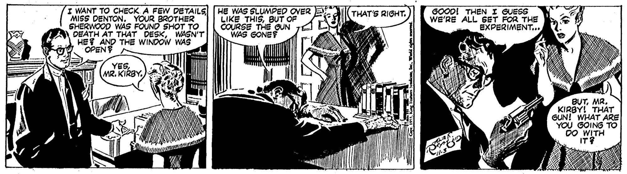 Fiction OCR: I WANT TO CHECK A FEW DETAILS HE WAS SLUMPED OVER MISS DENTONYOUR BROTHER SHERWOOD WAS FOUND SHOT To DEATH AT THAT DESKWASN'T HE AND THE WINDOW WAS OPEN GOOD! THEN I GUESS WE'RE ALL GET FOR THE EXPERIMENT... THAT'S RIGHT. LIKE THISBUT OF COURSE THE GUN 1 WAS GONEF YESMR. KIRBY! THAT GUN! WHAT ARE YOU GOING TO D0 WITH IT? I WANT TO CHECK A FEW DETAILS HE WAS SLUMPED OVER MISS DENTONYOUR BROTHER SHERWOOD WAS FOUND SHOT To DEATH AT THAT DESKWASN'T HE AND THE WINDOW WAS OPEN GOOD! THEN I GUESS WE'RE ALL GET FOR THE EXPERIMENT... THAT'S RIGHT. LIKE THISBUT OF COURSE THE GUN 1 WAS GONEF YES(MR. KIRBYMR. KIRBY! THAT GUN! WHAT ARE YOU GOING TO D0 WITH IT?