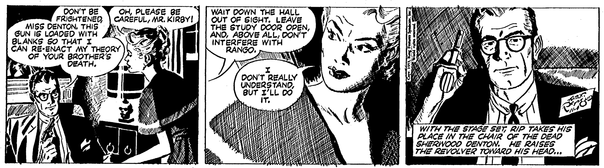 Monochrome OCR: DON'T BE FRIGHTENED MISS DENTON. THIS GUN IS LOADED WITH BLANKS SO THAT I CAN RE-ENACT MY THEORY OF YOUR BROTHER'S DEATH. OHPLEASE BE CAREFULMR. KIRBY! WAIT DOWN THE HALL OUT OF SIGHT. LEAVE THE STUDY DOOR OPENDON'T INTERFERE WITH RANGO. DON'T REALLY UNDERSTANDBUT I'LL DO IT. WITH THE STAGE SETRIP TAKES HIS PLACE IN THE CHAIR OF THE DEAD SHERWOOD DENTON. HE RAISES THE REVOLVER TOWARD HIS HEAD... DON'T BE FRIGHTENED MISS DENTON. THIS GUN IS LOADED WITH BLANKS SO THAT I CAN RE-ENACT MY THEORY OF YOUR BROTHER'S DEATH. OHPLEASE BE CAREFULMR. KIRBY! WAIT DOWN THE HALL OUT OF SIGHT. LEAVE THE STUDY DOOR OPENABOVE ALLDON'T INTERFERE WITH RANGO. DON'T REALLY UNDERSTANDBUT I'LL DO IT. WITH THE STAGE SETRIP TAKES HIS PLACE IN THE CHAIR OF THE DEAD SHERWOOD DENTON. HE RAISES THE REVOLVER TOWARD HIS HEAD...