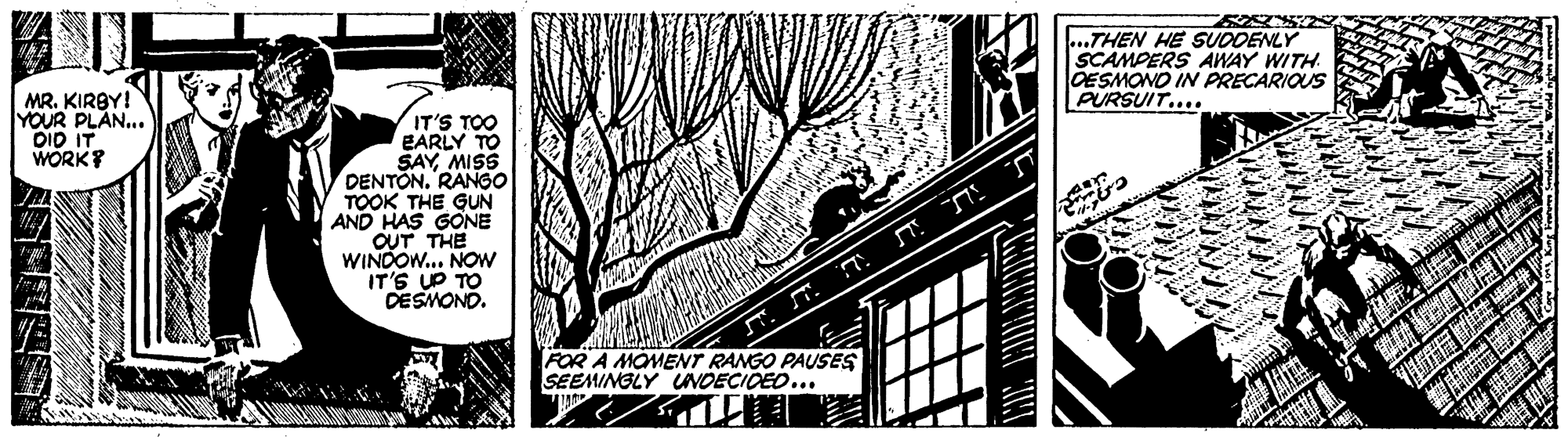 Visual arts OCR: ? ...THEN HE SUDDENLY SCAMPERS AWAY WITH. OESMONO IN PRECARIOUS PURSUIT.... MR. KIRBY! YOUR PLAN... OID IT WORK? IT'S TOO EARLY TO SAYMISS DENTON. RANGO TOOK THE GUN AND HAS GONE OUT THE WINDOW... NOW IT'S UP TO DESMOND. (FOR A MOMENT RANGO PAUSES SEEMINGLY UNDECIDEO... ? ...THEN HE SUDDENLY SCAMPERS AWAY WITH. OESMONO IN PRECARIOUS PURSUIT.... MR. KIRBY! YOUR PLAN... OID IT WORK? IT'S TOO EARLY TO SAYMISS DENTON. RANGO TOOK THE GUN AND HAS GONE OUT THE WINDOW... NOW IT'S UP TO DESMOND. (FOR A MOMENT RANGO PAUSES SEEMINGLY UNDECIDEO...