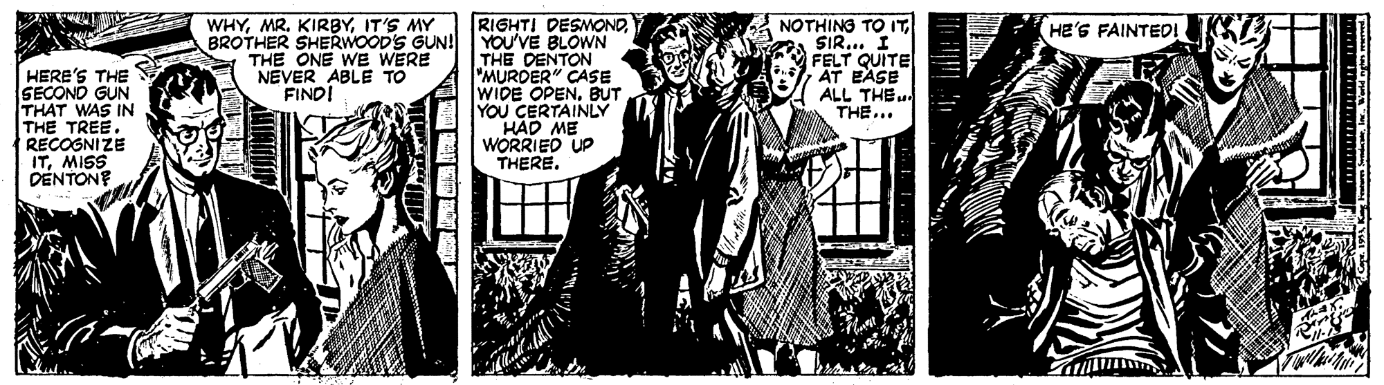 Monochrome OCR: WHYIT'S MY RIGHTI DESMONOBROTHER SHERWOOD'S GUN! YOU'VE BLOWN THE DENTON "MURDER" CASE WIDE OPENBUT YOU CERTAINLY HAD ME WORRIEO UP THERE. NOTHING TO ITSIR... I FELT QUITE AT EASE ALL THE.. THE... HE'S FAINTEDI A THE ONE WE WERE NEVER ABLE TO FINDI HERE'S THE SECOND GUN THAT WAS IN THE TREE. RECOGNIZE ITMISS DENTONE WHYMR. KIRBYIT'S MY RIGHTI DESMONOBROTHER SHERWOOD'S GUN! YOU'VE BLOWN THE DENTON "MURDER" CASE WIDE OPENBUT YOU CERTAINLY HAD ME WORRIEO UP THERE. NOTHING TO ITSIR... I FELT QUITE AT EASE ALL THE.. THE... HE'S FAINTEDI A THE ONE WE WERE NEVER ABLE TO FINDI HERE'S THE SECOND GUN THAT WAS IN THE TREE. RECOGNIZE ITMISS DENTONE