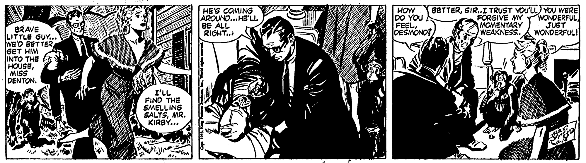 Comics OCR: HE'S COMING AROUND...HE'LL BE ALL RIGHT. HOW 00 YOu FEELDESMONO? BETTERSIR..I TRUST YOU'LL YOU WERE FÖRGIVE MY MOMENTARY WEAKNESS.. WONDERFUL JUST WONDERFULI BRAVE LITTLE GUY... WE'O BETTER GET HIM INTO THE HOUSEMISS DENTONI'LL FIND THE SMELLING SALTSMR. KIRBY... HE'S COMING AROUND...HE'LL BE ALL RIGHT. HOW 00 YOu FEELDESMONO? BETTERSIR..I TRUST YOU'LL YOU WERE FÖRGIVE MY MOMENTARY WEAKNESS.. WONDERFUL JUST WONDERFULI BRAVE LITTLE GUY... WE'O BETTER GET HIM INTO THE HOUSEMISS DENTONI'LL FIND THE SMELLING SALTSMR. KIRBY...