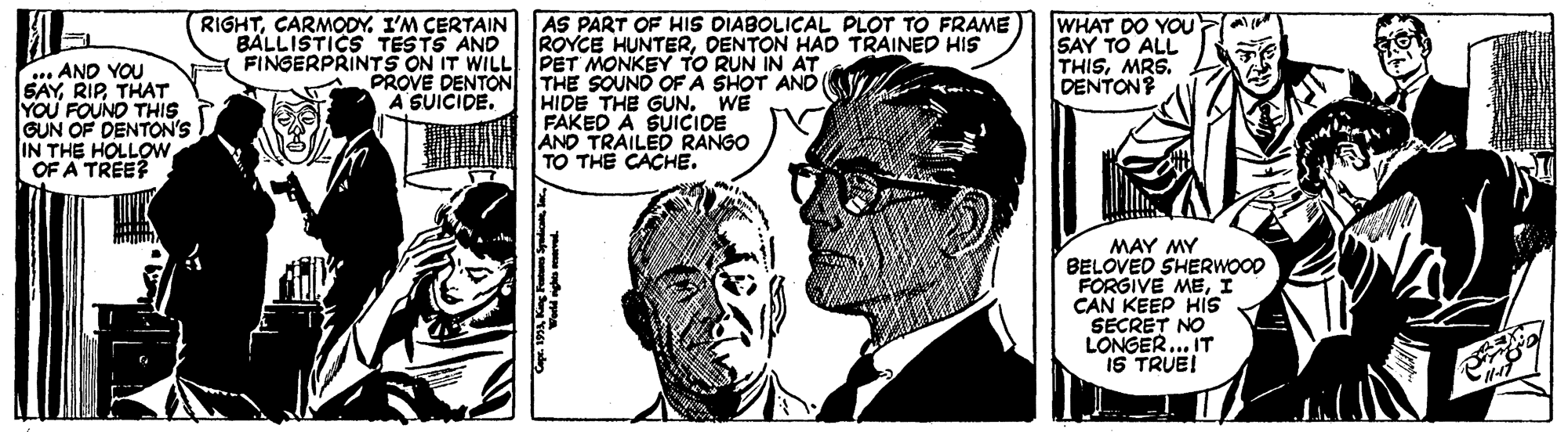 People OCR: RIGHTCARMODY. I'M CERTAIN AS PART OF HIS DIABOLICAL PLOT TO FRAME WHAT DO YOU SAY TO ALL THISMRS. DENTON? BALLISTICS TESTS AND FINGERPRINTS ON IT WILL PET MONKEY TO RUN IN AT ROYCE HUNTEROENTON HAD TRAINED HIS . AND YOU SAYTHAT YOU FOUNO THIS GUN OF DENTON'S IN THE HOLLOW OF A TREE? PROVE DENTON THE SOUND OF A SHOT AND HIDE THE GUN. WE FAKED A SUICIDE AND TRAILED RANGO TO THE CACHE. A SUICIDE. MAY MY BELOVED SHERWOOD FORGIVE MEI CAN KEEP HIs SECRET NO LONGER... IT IS TRUE! RIGHTCARMODY. I'M CERTAIN AS PART OF HIS DIABOLICAL PLOT TO FRAME WHAT DO YOU SAY TO ALL THISMRS. DENTON? BALLISTICS TESTS AND FINGERPRINTS ON IT WILL PET MONKEY TO RUN IN AT ROYCE HUNTEROENTON HAD TRAINED HIS . AND YOU SAYTHAT YOU FOUNO THIS GUN OF DENTON'S IN THE HOLLOW OF A TREE? PROVE DENTON THE SOUND OF A SHOT AND HIDE THE GUN. WE FAKED A SUICIDE AND TRAILED RANGO TO THE CACHE. A SUICIDE. MAY MY BELOVED SHERWOOD FORGIVE MEI CAN KEEP HIs SECRET NO LONGER... IT IS TRUE!