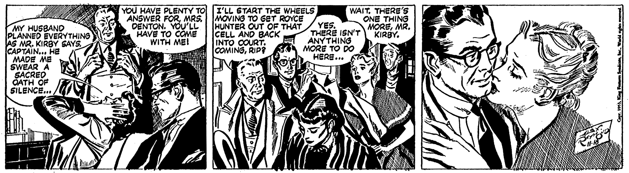 Illustration OCR: YOU HAVE PLENTY TO I'LL 6TART THE WHEELS MY HUSBAND PLANNED EVERYTHING AS MR. KIRBY SAYSCAPTAIN... HE MADE ME SWEAR A SACREO OATH OF SILENCE.. ANSWER FORMRS. DENTON. YOU'LL HAVE TO COME WITH MEI HUNTER OUT OF THAT CELL AND BACK INTO COURT. COMINGRIP? YES. THERE ISN'T ANYTHING MORE TO DO HERE... WAITTHERE'S ONE THING MOREMR. KIRBY. YOU HAVE PLENTY TO I'LL 6TART THE WHEELS MY HUSBAND PLANNED EVERYTHING AS MR. KIRBY SAYSCAPTAIN... HE MADE ME SWEAR A SACREO OATH OF SILENCE.. ANSWER FORMRS. DENTON. YOU'LL HAVE TO COME WITH MEI HUNTER OUT OF THAT CELL AND BACK INTO COURT. COMINGRIP? YES. THERE ISN'T ANYTHING MORE TO DO HERE... WAITTHERE'S ONE THING MOREMR. KIRBY.