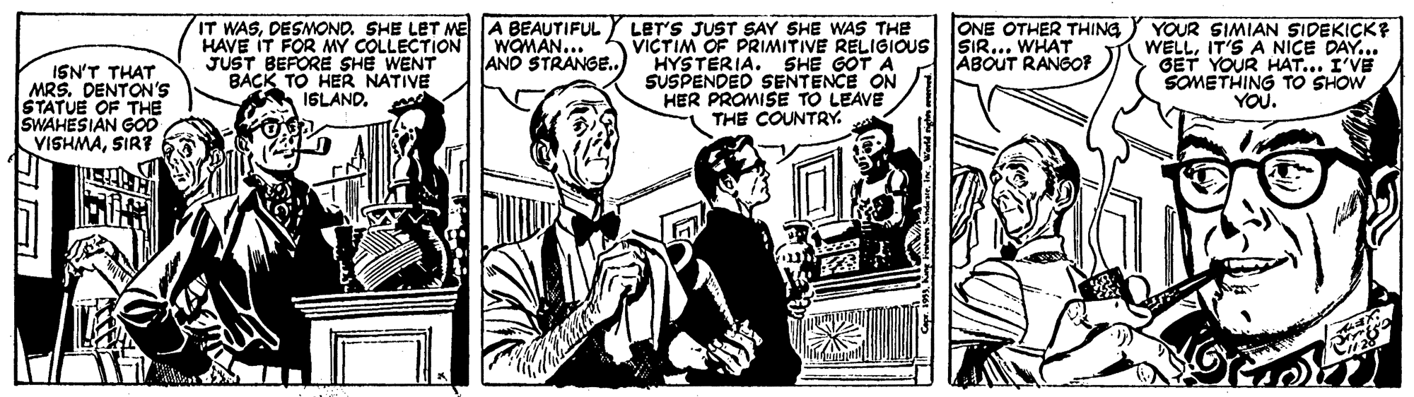 Comic book OCR: IT WASDESMOND. SHE LET ME A BEAUTIFUL HAVE IT FOR MY COLLECTION JUST BEFORE SHE WENT LET'S JUST SAY SHE WAS THE VICTIM OF PRIMITIVE RELIGIOUS HYSTERIA. SUSPENDED SENTENCE ON HER PROMISE TO LEAVE THE COUNTRY. ONE OTHER THING SIR... WHAT ABOUT RANGOF YOUR SIMIAN SIDEKICK? WELLIT'S A NICE DAY... GET YOUR HAT... I'VE SOMETHING TO SHOW YOU. WOMAN... AND STRANGE.. SHE GOT A ISN'T THAT MRS. DENTON'S STATUE OF THE SWAHESIAN GOD VISHMASIR? ISLAND. IT WASDESMOND. SHE LET ME A BEAUTIFUL HAVE IT FOR MY COLLECTION JUST BEFORE SHE WENT LET'S JUST SAY SHE WAS THE VICTIM OF PRIMITIVE RELIGIOUS HYSTERIA. SUSPENDED SENTENCE ON HER PROMISE TO LEAVE THE COUNTRY. ONE OTHER THING SIR... WHAT ABOUT RANGOF YOUR SIMIAN SIDEKICK? WELLIT'S A NICE DAY... GET YOUR HAT... I'VE SOMETHING TO SHOW YOU. WOMAN... AND STRANGE.. SHE GOT A ISN'T THAT MRS. DENTON'S STATUE OF THE SWAHESIAN GOD VISHMASIR? ISLAND.
