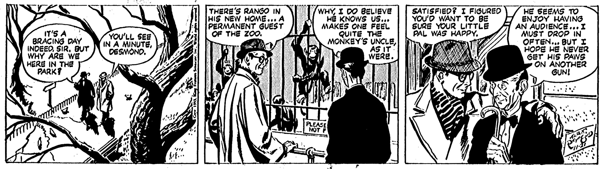 Comics OCR: IT'S A BRACING DAY INDEEDBUT WHY ARE WE HERE IN THE PARK? THERE'S RANGO IN HIS NEW HOME... A PERMANENT GUEST OF THE ZOO. WHYI DO BELIEVE HÉ KNOWS Us... MAKES ONE FEEL QUITE THE MONKEY'S UNCLEÁS IT WERE. SATISFIED? I FIGURED YOU'D WANT TO BE SURE YOUR LITTLE PAL WAS HAPPY. HE SEEMS TO ENJOY HAVING AN AUDIENCE... I MUST DROP IN OFTEN... BUT I HOPE HE NEVER GET HIS PAWS ON ANOTHER GUN! YOU'LL SEE IN A MINUTEDESMOND. PLEASE NOT IT'S A BRACING DAY INDEEDBUT WHY ARE WE HERE IN THE PARK? THERE'S RANGO IN HIS NEW HOME... A PERMANENT GUEST OF THE ZOO. WHYI DO BELIEVE HÉ KNOWS Us... MAKES ONE FEEL QUITE THE MONKEY'S UNCLEÁS IT WERE. SATISFIED? I FIGURED YOU'D WANT TO BE SURE YOUR LITTLE PAL WAS HAPPY. HE SEEMS TO ENJOY HAVING AN AUDIENCE... I MUST DROP IN OFTEN... BUT I HOPE HE NEVER GET HIS PAWS ON ANOTHER GUN! YOU'LL SEE IN A MINUTEDESMOND. PLEASE NOT