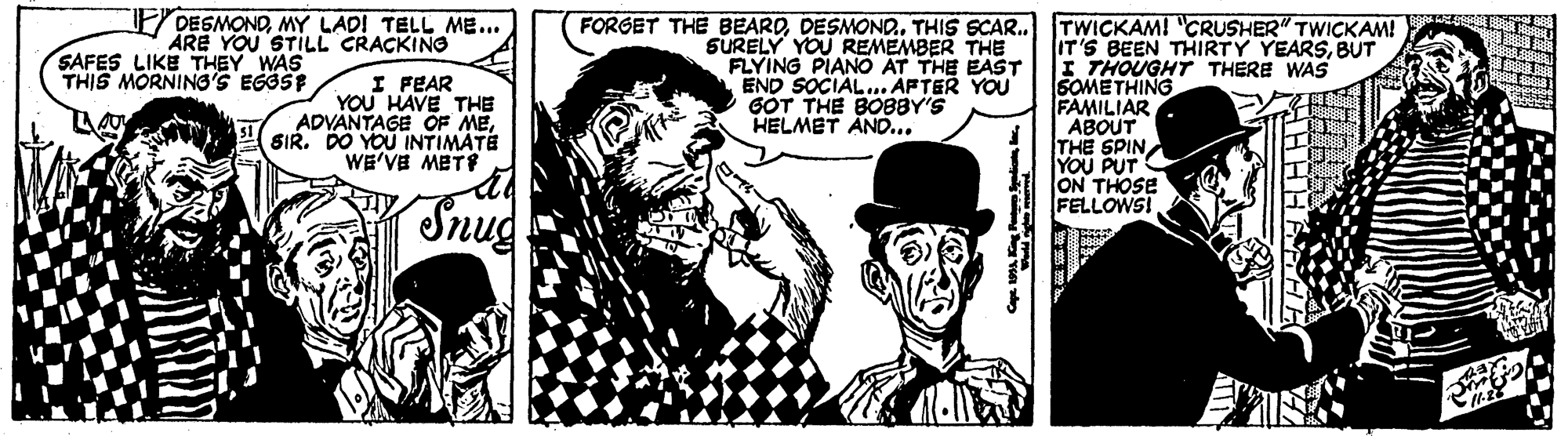 Illustration OCR: DESMONDMY LAD! TELL ME... ÅRE YOU STILL CRACKINO FORGET THE BEARDTHIS SCAR. TWICKAM! "CRUSHER" TWICKAM! SURELY YOU REMEMBER THE FLYING PIANO AT THE EAST END SOCIAL.. APTER YOU GÓT THE BOB8Y'S HELMET AND... IT'S BEEN THIRTY YEARSBUT I THOUGHT THERE WAS SOMETHING FAMILIAR ABOUT THE SPIN YOU PUT ON THOSE FELLOWS! SAFES LIKE THEY WAS THIS MORNING'S EGGSE I FEAR YOU HAVE THE ADVANTAGE OF MESIR. DO YOU INTIMATE WE'VE METS Snug DESMONDMY LAD! TELL ME... ÅRE YOU STILL CRACKINO FORGET THE BEARDTHIS SCAR. TWICKAM! "CRUSHER" TWICKAM! SURELY YOU REMEMBER THE FLYING PIANO AT THE EAST END SOCIAL.. APTER YOU GÓT THE BOB8Y'S HELMET AND... IT'S BEEN THIRTY YEARSBUT I THOUGHT THERE WAS SOMETHING FAMILIAR ABOUT THE SPIN YOU PUT ON THOSE FELLOWS! SAFES LIKE THEY WAS THIS MORNING'S EGGSE I FEAR YOU HAVE THE ADVANTAGE OF MESIR. DO YOU INTIMATE WE'VE METS Snug
