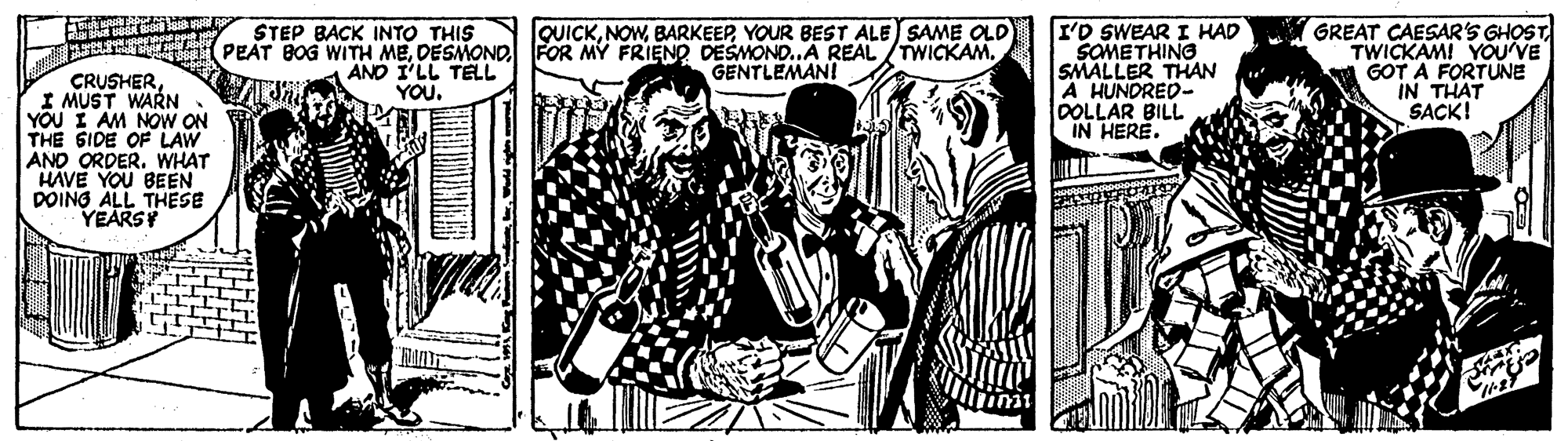Monochrome OCR: GREAT CAESARSs GHOST TWICKAMI YOU'VE GOT A FORTUNE IN THAT SACK! STEP BACK INTO THIS (PEAT BOG WITH MEDESMOND FOR MY FRIENO DESMOND..A REAL /TWICKAM. QUICKYOUR BEST ALE SAME OLD GENTLEMAN! I'D SWEAR I HAD SOMETHING SMALLER THAN A HUNDRED- DOLLAR BILL IN HERE. AND I'LL TELL YOU. CRUSHERI MUST WARN YOU I AM NOW ON THE SIDE OF LAW AND ORDER. WHAT HAVE YOU BEEN DOING ALL THESE YEARSY GREAT CAESARSs GHOST TWICKAMI YOU'VE GOT A FORTUNE IN THAT SACK! STEP BACK INTO THIS (PEAT BOG WITH MEDESMOND FOR MY FRIENO DESMOND..A REAL /TWICKAM. QUICKYOUR BEST ALE SAME OLD GENTLEMAN! I'D SWEAR I HAD SOMETHING SMALLER THAN A HUNDRED- DOLLAR BILL IN HERE. AND I'LL TELL YOU. CRUSHERI MUST WARN YOU I AM NOW ON THE SIDE OF LAW AND ORDER. WHAT HAVE YOU BEEN DOING ALL THESE YEARSY
