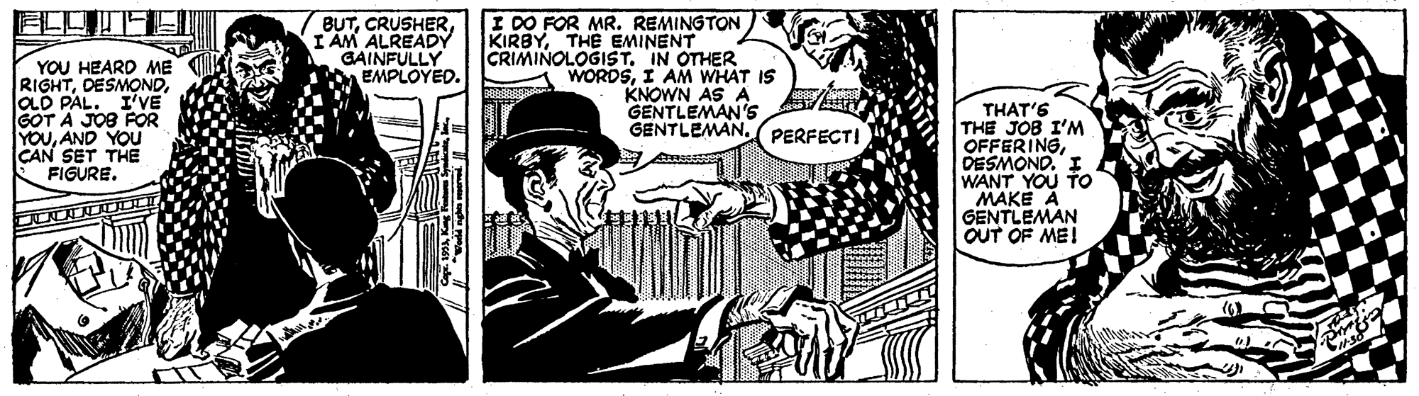 Line art OCR: YOU HEARD ME RIGHTOLD PAL. I'VE GOT A JOS FOR YOUAND YOU CAN SET THE FIGURE. BUTI AM ALREADY GAINFULLY EMPLOYED. I DO FOR MR. REMINGTON KIRBYTHE EMINENT CRIMINOLOGIST. IN OTHER WORDSI AM WHAT IS KNOWN AS A GENTLEMAN'S THAT'S THE JOB I'M OFFERINGDESMOND. I WANT YOU TO MAKE A GENTLEMAN OUT OF ME! GENTLEMAN. ( PERFECTI YOU HEARD ME RIGHTOLD PAL. I'VE GOT A JOS FOR YOUAND YOU CAN SET THE FIGURE. BUTI AM ALREADY GAINFULLY EMPLOYED. I DO FOR MR. REMINGTON KIRBYTHE EMINENT CRIMINOLOGIST. IN OTHER WORDSI AM WHAT IS KNOWN AS A GENTLEMAN'S THAT'S THE JOB I'M OFFERINGDESMOND. I WANT YOU TO MAKE A GENTLEMAN OUT OF ME! GENTLEMAN. ( PERFECTI
