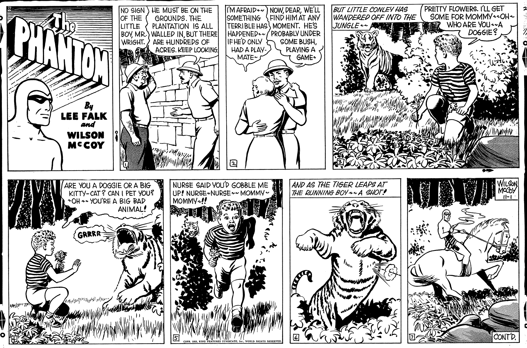Font OCR: PHANTON NO SIGN) HE MUST BE ON THE GROUNDS. THE PLANTATION IS ALL I'M AFRAID ) NOWWE'LL SOMETHING FIND HIM ÁT ANY TERRIBLE HAS MOMENT. HE'S BUT LITTLE CONLEY HAS WANDERED OFF INTO THE JUNGLE PRETTY FLOWERS. I'LL GET SOME FOR MOMMY OH- WHO ARE YOU.A DOGGIE? OF THE LITTLE BOYBUT THERE HAPPENED./PROBABLY UNDER SOME BUSHPLAYING A GAME. IF HED ONLY HAD A PLAY- MATE- WRIGHT. ) ARE HUNDREDS OF ACRES. KEEP LOOKING By LEE FALK and WILSON MCCOY ARE YOU A DOGGIE OR A BIG KITTY-CAT ? CAN I PET YOU? *OH - YOU'RE A BIG BAD ANIMAL! NURSE SAID VOU'D GOBBLE ME UP! NURSE NURSE MOMMY- MOMMY !! AND AS THE TIGER LEAPS AT THE RUNNING BOYA SHOT! WILSON MCGOY GRRRR CONTD. WORLD BIGHTs RESERVEP PHANTON NO SIGN) HE MUST BE ON THE GROUNDS. THE PLANTATION IS ALL I'M AFRAID ) NOWWE'LL SOMETHING FIND HIM ÁT ANY TERRIBLE HAS MOMENT. HE'S BUT LITTLE CONLEY HAS WANDERED OFF INTO THE JUNGLE PRETTY FLOWERS. I'LL GET SOME FOR MOMMY OH- WHO ARE YOU.A DOGGIE? OF THE LITTLE BOYMR.) WALLED INBUT THERE HAPPENED./PROBABLY UNDER SOME BUSHPLAYING A GAME. IF HED ONLY HAD A PLAY- MATE- WRIGHT. ) ARE HUNDREDS OF ACRES. KEEP LOOKING By LEE FALK and WILSON MCCOY ARE YOU A DOGGIE OR A BIG KITTY-CAT ? CAN I PET YOU? *OH - YOU'RE A BIG BAD ANIMAL! NURSE SAID VOU'D GOBBLE ME UP! NURSE NURSE MOMMY- MOMMY !! AND AS THE TIGER LEAPS AT THE RUNNING BOYA SHOT! WILSON MCGOY GRRRR CONTD. WORLD BIGHTs RESERVEP