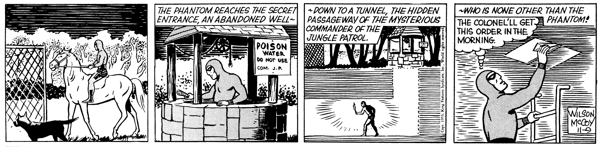 Line art OCR: THE PHANTOM REACHES THE SECRETDOWN TO A TUNNELTHE HIDDEN ENTRANCEAN ABANDONED WELL- PASSAGEWAY OF TH? MYSTERIOUS COMMANDER OF THE JUNGLE PATROL. WHO IS NONE OTHER THAN THE THE COLONEL'LL GET PHANTOM! THIS ORDER IN THE MORNING: POIŠON WATER DO Nor USE COM. J.P. WILSON MCCOY THE PHANTOM REACHES THE SECRETDOWN TO A TUNNELTHE HIDDEN ENTRANCEAN ABANDONED WELL- PASSAGEWAY OF TH? MYSTERIOUS COMMANDER OF THE JUNGLE PATROL. WHO IS NONE OTHER THAN THE THE COLONEL'LL GET PHANTOM! THIS ORDER IN THE MORNING: POIŠON WATER DO Nor USE COM. J.P. WILSON MCCOY