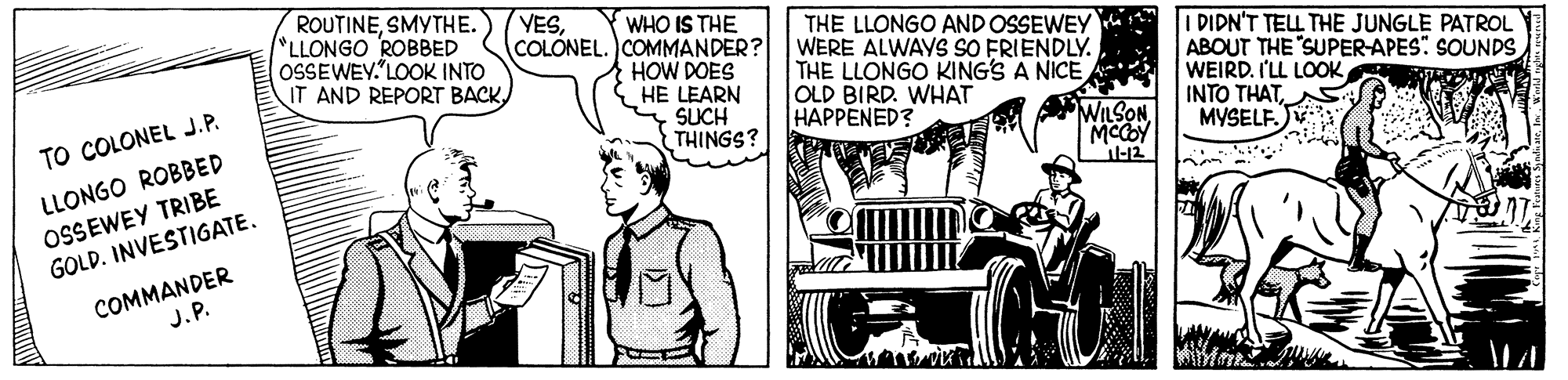 Grille OCR: ROUTINESMYTHE. LLONGO ROBBED OSSEWEY. LOOK INTO IT AND REPORT BACK. (YESWHO IS THE COLONEL. COMMANDER? HOW DOES HE LEARN SUCH THINGS? THE LLONGO AND OSSEWEY WERE ALWAYS SO FRIENDLY. THE LLONGO KING'S A NICE OLD BIRD. WHAT HAPPENED? I DIDN'T TELL THE JUNGLE PATROL ABOUT THE "SUPER-APES" SOUNDS WEIRDS MYSELF. TO COLONEL J.P. WILSON LLONGO ROBBED OSSEWEY TRIBE GOLD. INVESTIGATE. COMMANDER J.P. ROUTINESMYTHE. LLONGO ROBBED OSSEWEY. LOOK INTO IT AND REPORT BACK. (YESWHO IS THE COLONEL. COMMANDER? HOW DOES HE LEARN SUCH THINGS? THE LLONGO AND OSSEWEY WERE ALWAYS SO FRIENDLY. THE LLONGO KING'S A NICE OLD BIRD. WHAT HAPPENED? I DIDN'T TELL THE JUNGLE PATROL ABOUT THE "SUPER-APES" SOUNDS WEIRDI'LL LOOKINTO THATS MYSELF. TO COLONEL J.P. WILSON LLONGO ROBBED OSSEWEY TRIBE GOLD. INVESTIGATE. COMMANDER J.P.