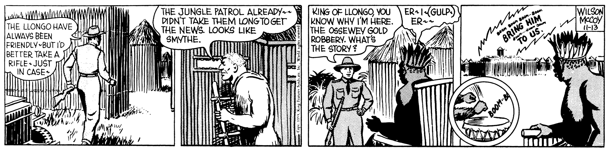 Elbow OCR: THE LLONGO HAVE ALWAYS BEEN FRIENDLY BUT ID BETTER TAKE A THE JUNGLE PATROL ALREADY DIDN'T TAKE THEM LONG TO GET THE NEWS. LOOKS LIKE SMYTHE. KING OF LLONGOYOU ER-1(GULP. KNOW WHY I'M HERE. THE OSSEWEY GOLD ROBBERY. WHAT'S THE STORY ? pon soneem RING HIM "TO US. WILSON MCCOY Il-13 ER RIFLE JUST IN CASE. AVAVATA THE LLONGO HAVE ALWAYS BEEN FRIENDLY BUT ID BETTER TAKE A THE JUNGLE PATROL ALREADY DIDN'T TAKE THEM LONG TO GET THE NEWS. LOOKS LIKE SMYTHE. KING OF LLONGOYOU ER-1(GULP. KNOW WHY I'M HERE. THE OSSEWEY GOLD ROBBERY. WHAT'S THE STORY ? pon soneem RING HIM "TO US. WILSON MCCOY Il-13 ER RIFLE JUST IN CASE. AVAVATA