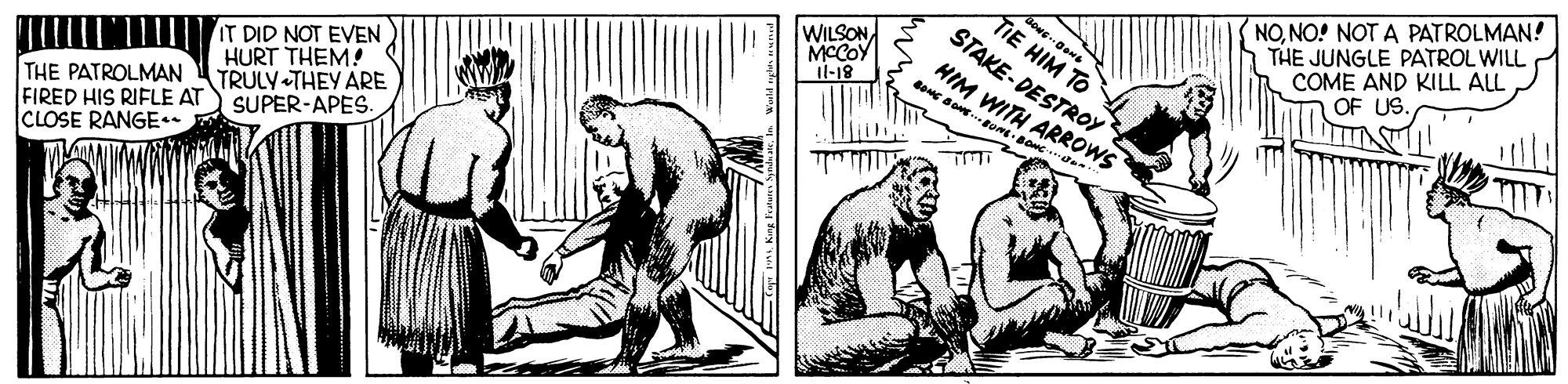 Conversation OCR: TIE HIM TO STAKE- DESTROY HIM WITH NONO! NOT A PATROLMAN! THE JUNGLE PATROL WILL COME AND KILL ALL OF US. WILSON MCCOY Il-18 IT DID NOT EVEN HURT THEM! TRULY THEY ARE SUPER-APES. THE PATROLMAN FIRED HIS RIFLE AT CLOSE RANGE TIE HIM TO STAKE- DESTROY HIM WITH NONO! NOT A PATROLMAN! THE JUNGLE PATROL WILL COME AND KILL ALL OF US. WILSON MCCOY Il-18 IT DID NOT EVEN HURT THEM! TRULY THEY ARE SUPER-APES. THE PATROLMAN FIRED HIS RIFLE AT CLOSE RANGE