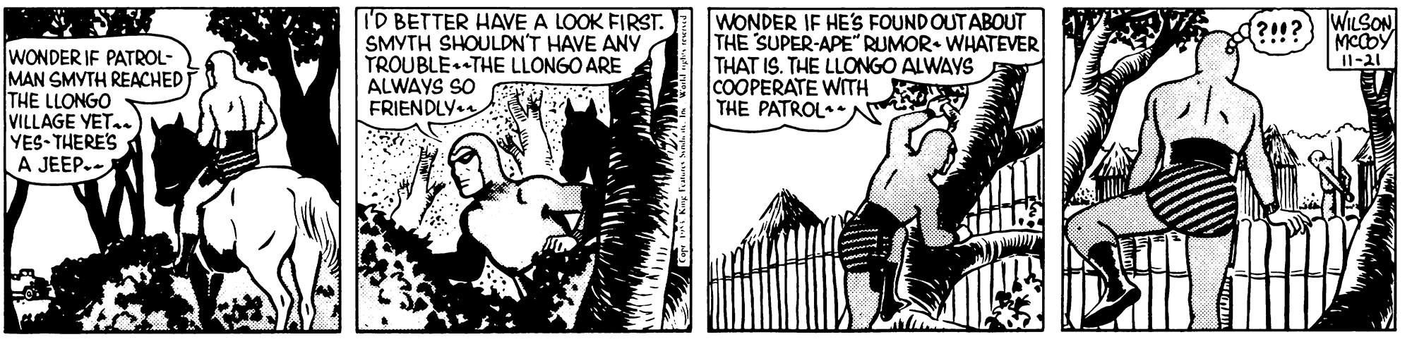 Publication OCR: I'D BETTER HAVE A LOOK FIRST. SMYTH SHOULDN'T HAVE ANY TROUBLE. THE LLONGO ARE ALWAYS SO FRIENDLY. WONDER IF HE'Ss FOUND OUTABOUT THE SUPER-APE" RUMOR. WHATEVER THAT IS. THE LLONGO ALWAYS COOPERATE WITH THE PATROL•* (?!!? WILSON MCCDY 1-21 WONDER IF PATROL- MAN SMYTH REACHED THE LLONGO VILLAGE YET. YES THERE'S A JEEP-- I'D BETTER HAVE A LOOK FIRST. SMYTH SHOULDN'T HAVE ANY TROUBLE. THE LLONGO ARE ALWAYS SO FRIENDLY. WONDER IF HE'Ss FOUND OUTABOUT THE SUPER-APE" RUMOR. WHATEVER THAT IS. THE LLONGO ALWAYS COOPERATE WITH THE PATROL•* (?!!? WILSON MCCDY 1-21 WONDER IF PATROL- MAN SMYTH REACHED THE LLONGO VILLAGE YET. YES THERE'S A JEEP--