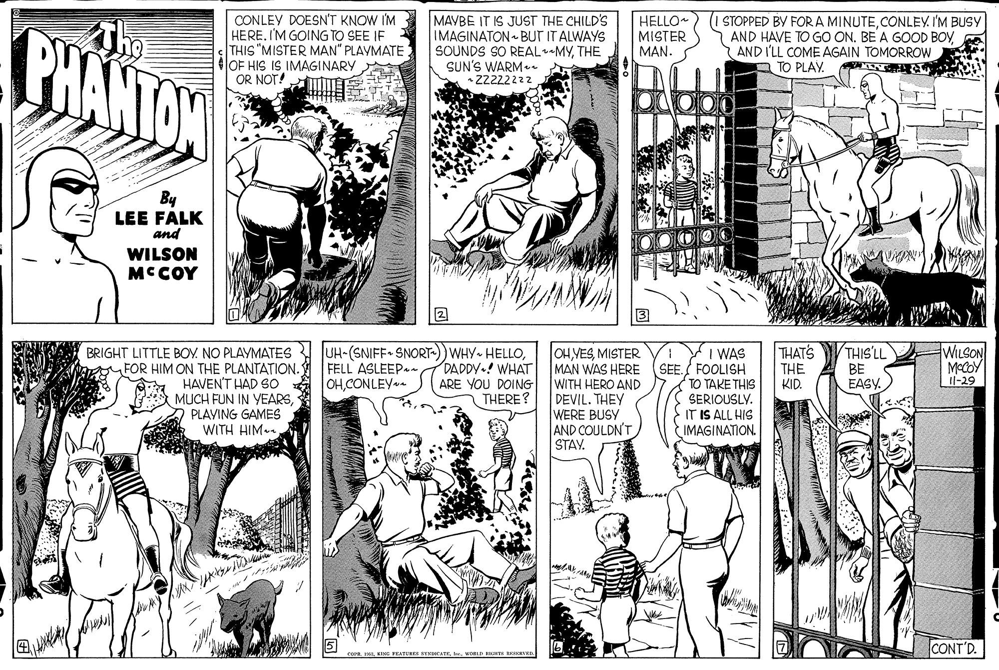 Comic book OCR: BHANTAN CONLEY DOESN'T KNOW I'M HERE. I'M GOING TO SEE IF THIS "MISTER MAN" PLAYMATE 4OF HIS IS IMAGINARY OR NOT! MAVBE IT IS JUST THE CHILD'S IMAGINATON - BUT IT ALWAYS SOUNDS SO REALMYTHE SUN'S WARMe Z2222222 HELLO MISTER MAN. (I STOPPED BY FOR A MINUTECONLEY. I'M BUSY AND HAVE TO GO ON. BE A GOOD BOYAND I'LL COME AGAIN TOMORROW A TO PLAY. By LEE FALK and WILSON MCCOY THAT'S BRIGHT LITTLE BOY. NO PLAYMATES FOR HIM ON THE PLANTATION. * HAVENT HAD SO 3A MUCH FUN IN YEARSA PLAYING GAMES WITH HIM- UH-(SNIFF SNORT-)) WHY- HELLODADDY.! WHAT ARE YOU DOING THERE? OH VESMISTER MAN WAS HERE WITH HERO AND DEVIL. THEY WERE BUSY AND COULDN'T STAY. I WAS SEE. FOOLISH TO TAKE THIS SERIOUSLY. IT IS ALL HIS IMAGINATION. THIS'LL BE EASY. WILSON MECOY Il-29 FELL ASLEEP- OHCONLEY- THE KID. CONT'D. cor sveRLD GHES RESKRVED BHANTAN CONLEY DOESN'T KNOW I'M HERE. I'M GOING TO SEE IF THIS "MISTER MAN" PLAYMATE 4OF HIS IS IMAGINARY OR NOT! MAVBE IT IS JUST THE CHILD'S IMAGINATON - BUT IT ALWAYS SOUNDS SO REALMYTHE SUN'S WARMe Z2222222 HELLO MISTER MAN. (I STOPPED BY FOR A MINUTECONLEY. I'M BUSY AND HAVE TO GO ON. BE A GOOD BOYAND I'LL COME AGAIN TOMORROW A TO PLAY. By LEE FALK and WILSON MCCOY THAT'S BRIGHT LITTLE BOY. NO PLAYMATES FOR HIM ON THE PLANTATION. * HAVENT HAD SO 3A MUCH FUN IN YEARSA PLAYING GAMES WITH HIM- UH-(SNIFF SNORT-)) WHY- HELLODADDY.! WHAT ARE YOU DOING THERE? OH VESMISTER MAN WAS HERE WITH HERO AND DEVIL. THEY WERE BUSY AND COULDN'T STAY. I WAS SEE. FOOLISH TO TAKE THIS SERIOUSLY. IT IS ALL HIS IMAGINATION. THIS'LL BE EASY. WILSON MECOY Il-29 FELL ASLEEP- OHCONLEY- THE KID. CONT'D. cor sKia VEATURE SVsCATEveRLD GHES RESKRVED
