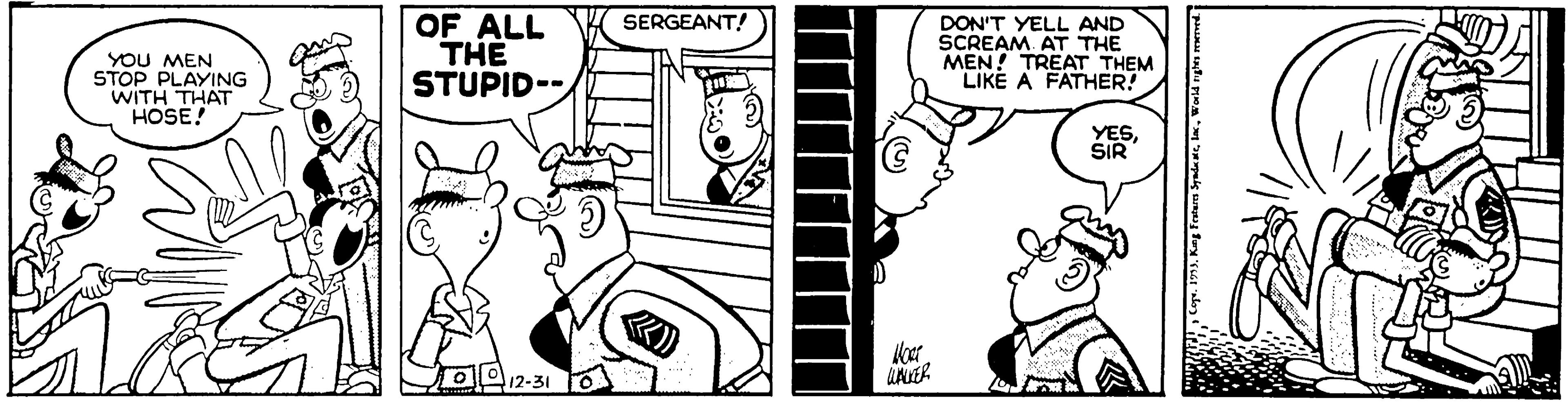 Style OCR: OF ALL THE STUPID-- SERGEANT! YOU MEN STOP PLAYING WITH THAT HOSE! DON'T YELL AND SCREAM. AT THE MEN! TREAT THEM LIKE A FATHER! YESSIR 12-31 OF ALL THE STUPID-- SERGEANT! YOU MEN STOP PLAYING WITH THAT HOSE! DON'T YELL AND SCREAM. AT THE MEN! TREAT THEM LIKE A FATHER! YESSIR 12-31
