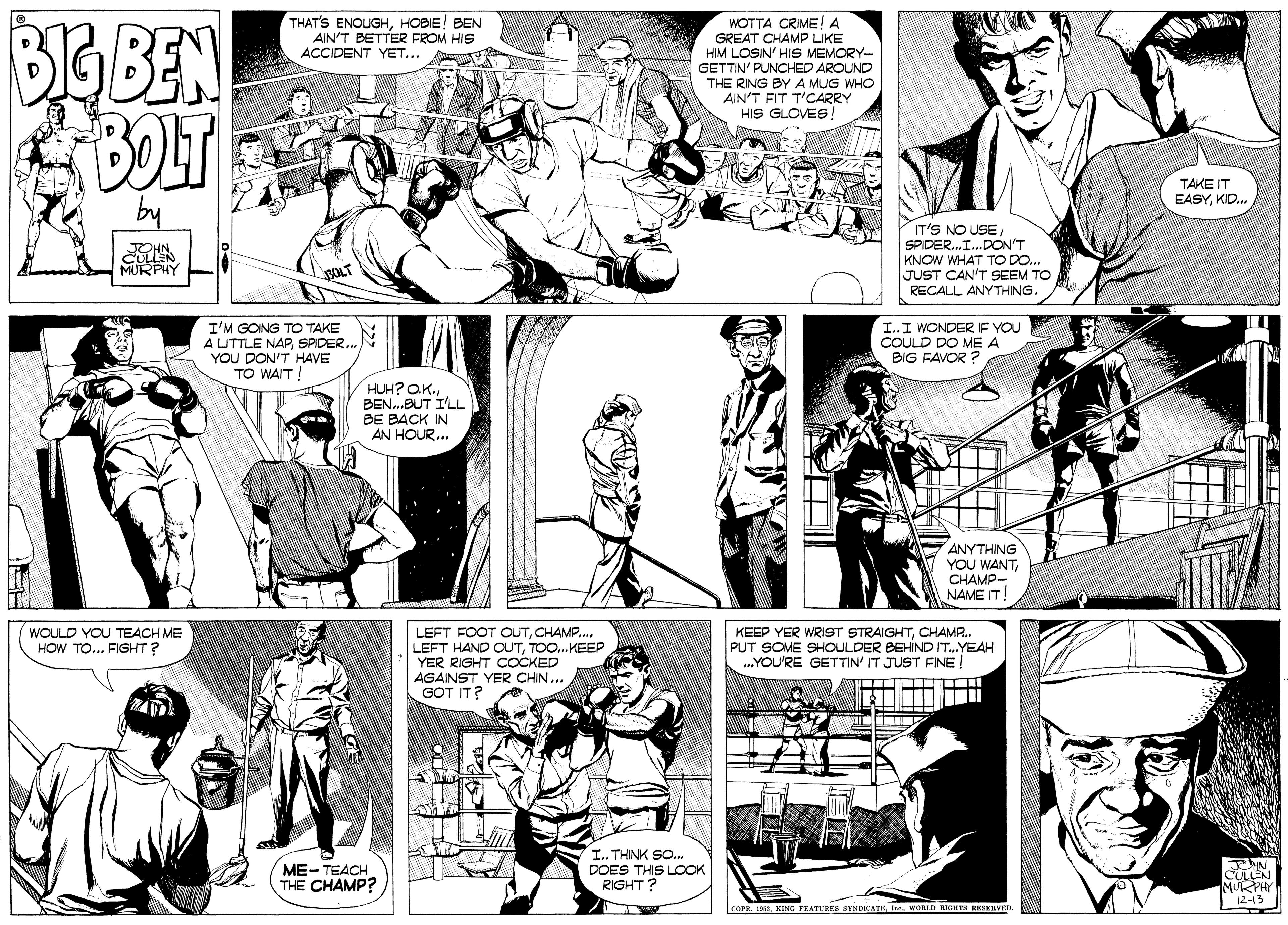 Comic book OCR: BG BEN THAT'S ENOUGHHOBIE! BEN AIN'T BETTER FROM HIS ACCIDENT YET... WOTTA CRIME! A GREAT CHAMP LIKE HIM LOSIN' HIS MEMORY- GETTIN' PUNCHED AROUND THE RING BY A MUG WHO AIN'T FIT T'CARRY HIS GLOVES! TAKE IT EASYKID. IT'S NO USESPIDER.I.DON'T KNOW WHAT TO DO. JUST CAN'T SEEM TO RECALL ANYTHING. TOHN CULLEN MURPHY I'M GOING TO TAKE A LITTLE NAPSPIDER. YOU DON'T HAVE TO WAIT! I..I WONDER IF YOU COULD DO ME A BIG FAVOR ? HUH? OK. BEN.BUT I'LL BE BACK IN AN HOUR.. ANYTHING YOU WANTCHAMP- NAME IT! WOULD YOU TEACH ME HOW TO... FIGHT ? LEFT FOOT OUTCHAMP.. LEFT HAND OUTTOO.KEEP YER RIGHT COCKED AGAINST YER CHIN.. GOT IT? KEEP YER WRIST STRAIGHTCHAMR. PUT SOME SHOULDER BEHIND IT.YEAH .YOU'RE GETTIN' IT JUST FINE! ME-TEACH THE CHAMP? I.. THINK SO. DOES THIS LOOOK RIGHT? COPH. 161WORLD KIOHTS RESERVED BG BEN THAT'S ENOUGHHOBIE! BEN AIN'T BETTER FROM HIS ACCIDENT YET... WOTTA CRIME! A GREAT CHAMP LIKE HIM LOSIN' HIS MEMORY- GETTIN' PUNCHED AROUND THE RING BY A MUG WHO AIN'T FIT T'CARRY HIS GLOVES! TAKE IT EASYKID. IT'S NO USESPIDER.I.DON'T KNOW WHAT TO DO. JUST CAN'T SEEM TO RECALL ANYTHING. TOHN CULLEN MURPHY I'M GOING TO TAKE A LITTLE NAPSPIDER. YOU DON'T HAVE TO WAIT! I..I WONDER IF YOU COULD DO ME A BIG FAVOR ? HUH? OK. BEN.BUT I'LL BE BACK IN AN HOUR.. ANYTHING YOU WANTCHAMP- NAME IT! WOULD YOU TEACH ME HOW TO... FIGHT ? LEFT FOOT OUTCHAMP.. LEFT HAND OUTTOO.KEEP YER RIGHT COCKED AGAINST YER CHIN.. GOT IT? KEEP YER WRIST STRAIGHTCHAMR. PUT SOME SHOULDER BEHIND IT.YEAH .YOU'RE GETTIN' IT JUST FINE! ME-TEACH THE CHAMP? I.. THINK SO. DOES THIS LOOOK RIGHT? COPH. 161KING PEATURES BYNDICATRWORLD KIOHTS RESERVED