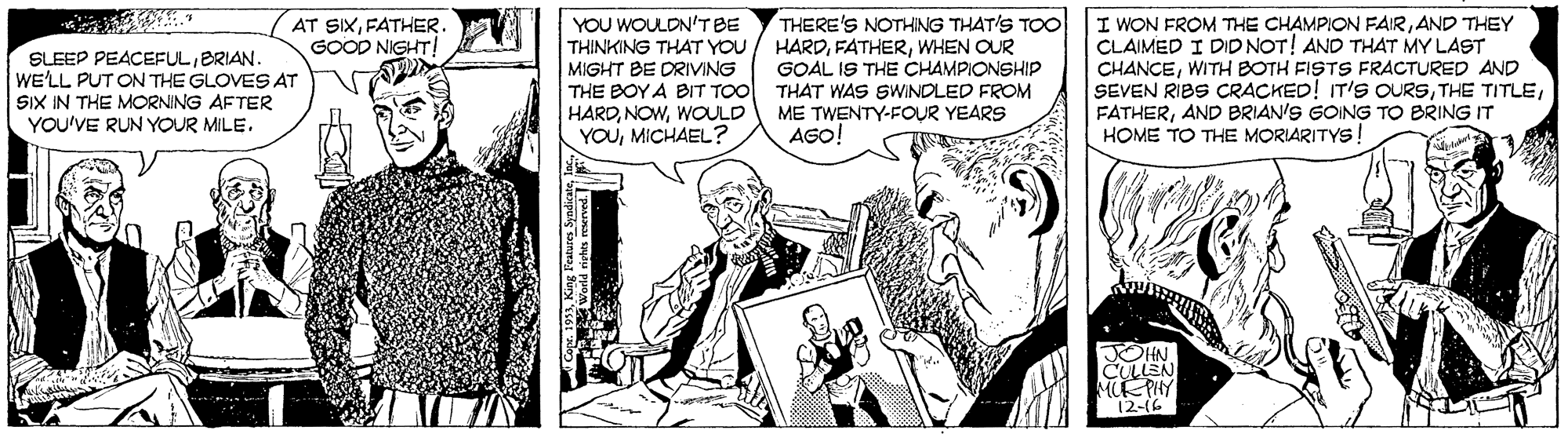 Art OCR: YOU WOULDN'TBE THINKING THAT YOU MIGHT BE DRIVING THE BOY A BIT TOO HARDWOULD YOUMICHAEL? THERE'S NOTHING THAT'S TO HARDWHEN OUR GOAL IS THE CHAMPIONSHIP THAT WAS SWINDLED FROM ME TWENTY-FOUR YEARS AGO! I WON FROM THE CHAMPION FAIRAND THEY CLAIMED I DID NOT! AND THAT MY LAST CHANCEWITH BOTH FISTS FRACTURED AND SEVEN RIBS CRACKED! IT'S OURSAND BRIAN'S GOING TO BRING IT HOME TO THE MORIARITYS! AT SIXFATHER. GOOD NIGHT! SLEEP PEACEFULBRIAN. WE'LL PUT ON THE GLOVES AT SIX IN THE MORNING AFTER YOU'VE RUN YOUR MILE. JOHN CULLEN MUE PHY 12-(6 YOU WOULDN'TBE THINKING THAT YOU MIGHT BE DRIVING THE BOY A BIT TOO HARDWOULD YOUMICHAEL? THERE'S NOTHING THAT'S TO HARDWHEN OUR GOAL IS THE CHAMPIONSHIP THAT WAS SWINDLED FROM ME TWENTY-FOUR YEARS AGO! I WON FROM THE CHAMPION FAIRAND THEY CLAIMED I DID NOT! AND THAT MY LAST CHANCEWITH BOTH FISTS FRACTURED AND SEVEN RIBS CRACKED! IT'S OURSTHE TITLEAND BRIAN'S GOING TO BRING IT HOME TO THE MORIARITYS! AT SIXFATHER. GOOD NIGHT! SLEEP PEACEFULBRIAN. WE'LL PUT ON THE GLOVES AT SIX IN THE MORNING AFTER YOU'VE RUN YOUR MILE. JOHN CULLEN MUE PHY 12-(6