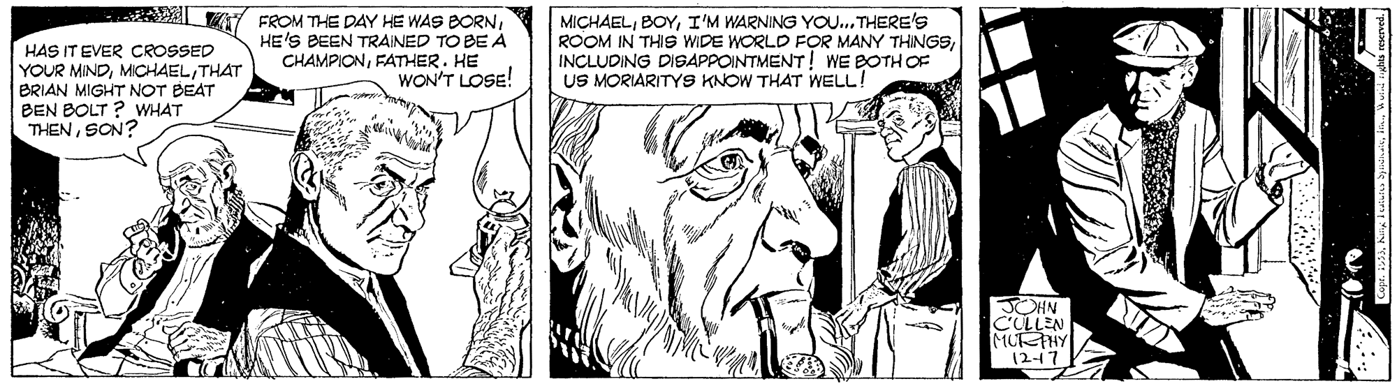 Art OCR: HAS IT EVER CROSSED YOUR MINDTHAT BRIAN MIGHT NOT BEAT BEN BOLT ? WHAT THENSON? Y FROM THE DAY HE WAS BORNHE'S BEEN TRAINED TO BE A CHAMPIONFATHER. HE WON'T LOSE! MICHAELI'M WARNING YOU... THERE'S ROOM IN THIS WIDE WORLD FOR MANY THINGSINCLUDING DISAPPOINTMENT! WE BOTH OF US MORIARITYS KNOW THAT WELL! JOHN CULLEN MUTHY 1217 HAS IT EVER CROSSED YOUR MINDTHAT BRIAN MIGHT NOT BEAT BEN BOLT ? WHAT THENSON? Y FROM THE DAY HE WAS BORNHE'S BEEN TRAINED TO BE A CHAMPIONFATHER. HE WON'T LOSE! MICHAELI'M WARNING YOU... THERE'S ROOM IN THIS WIDE WORLD FOR MANY THINGSINCLUDING DISAPPOINTMENT! WE BOTH OF US MORIARITYS KNOW THAT WELL! JOHN CULLEN MUTHY 1217