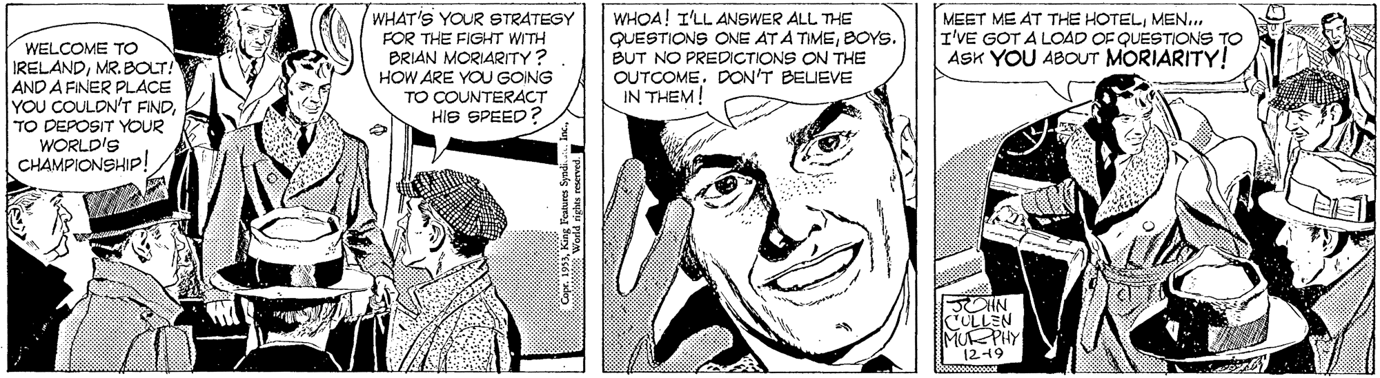 Human OCR: WHAT'S YOUR STRATEGY FOR THE FIGHT WITH BRIAN MORIARITY? HOW ARE YOU GOING TO COUNTERACT HIS SPEED? WHOA! I'LL ANSWER ALL THE QUESTIONS ONE AT A TIMEBOYS. BUT NO PREDICTIONS ON THE OUTCOMEDON'T BELIEVE IN THEM! MEET ME AT THE HOTELMEN.. I'VE GOT A LOAD OF QUESTIONS TO ASK YOU ABOUT MORIARITY! WELCOME TO IRELANDMR. BOLT! AND A FINER PLACE YOU COULON'T FINDTO DEPOSIT YOUR WORLD'S CHAMPIONSHIP! JCHN ULLEN MUPHY 1249 WHAT'S YOUR STRATEGY FOR THE FIGHT WITH BRIAN MORIARITY? HOW ARE YOU GOING TO COUNTERACT HIS SPEED? WHOA! I'LL ANSWER ALL THE QUESTIONS ONE AT A TIMEBOYS. BUT NO PREDICTIONS ON THE OUTCOMEDON'T BELIEVE IN THEM! MEET ME AT THE HOTELMEN.. I'VE GOT A LOAD OF QUESTIONS TO ASK YOU ABOUT MORIARITY! WELCOME TO IRELANDMR. BOLT! AND A FINER PLACE YOU COULON'T FINDTO DEPOSIT YOUR WORLD'S CHAMPIONSHIP! JCHN ULLEN MUPHY 1249