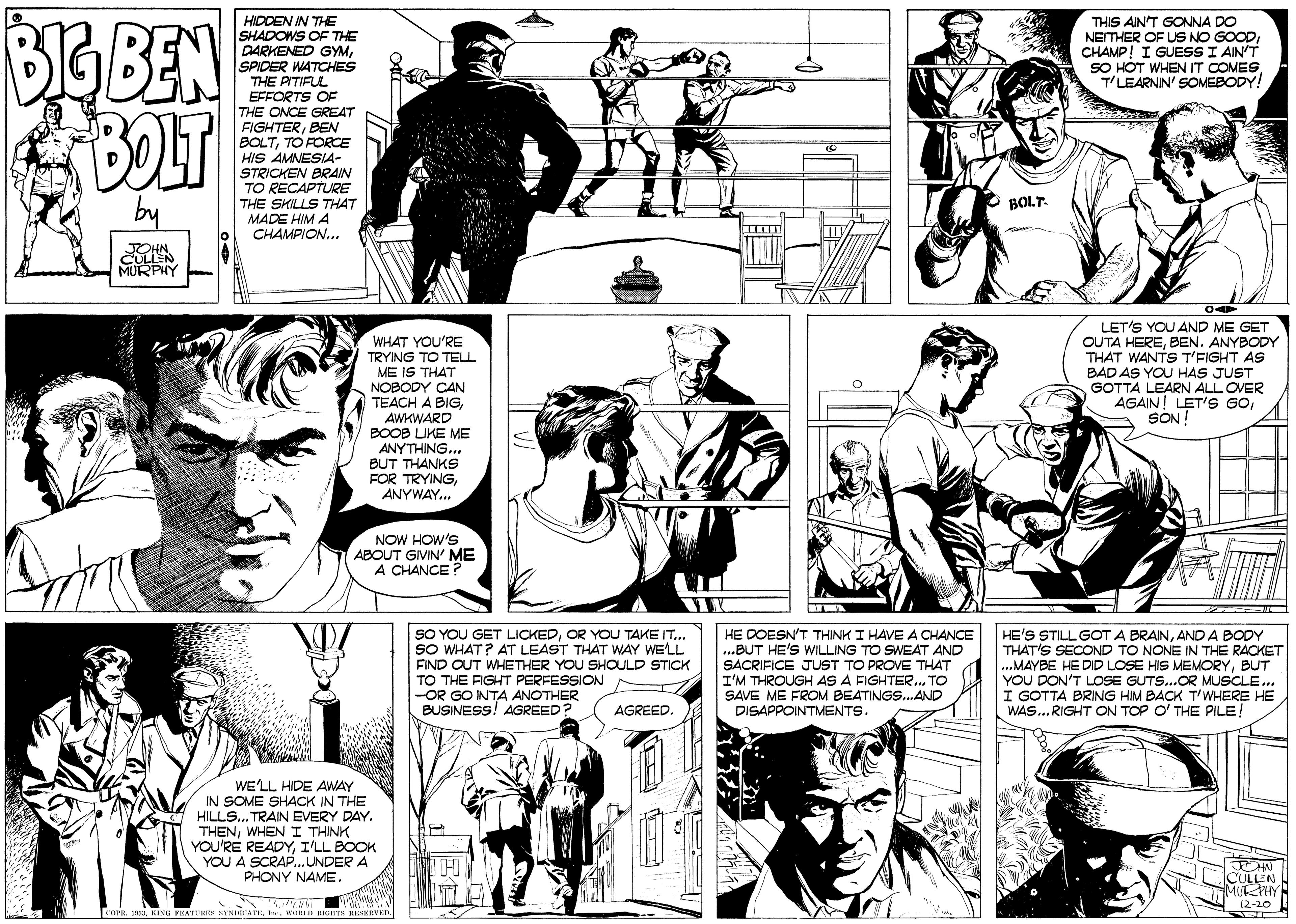 Font OCR: BGBEN BOLT HIDDEN IN THE SHADOWS OF THE DARKENED GYMSPIDER WATCHES THE PITIFUL EFFORTS OF THE ONCE GREAT FIGHTERBEN BOLTTO FORCE HIS AMNESIA- STRICKEN BRAIN TO RECAPTURE THE SHILLS THAT MADE HIM A CHAMPION... THIS AIN'T GONNA DO NEITHER OF US NO GOODCHAMP! I GUESSI AIN'T SO HOT WHEN IT COMEST'LEARNIN' SOMEBODY! BOLT- JOHN CULLEN MURPHY LET'S YOU AND ME GET OUTA HEREBEN. ANYBODY THAT WANTS T'FIGHT AS WHAT YOU'RE TRYING TO TELL ME IS THAT NOBODY CAN TEACH A BIGAWKWARD BOOB LIKE ME ANYTHING... BAD AS YOU HAS JUST GOTTA LEARN ALL OVER AGAIN! LET'S GOSON ! BUT THANKS FOR TRYINGANYWAY.. NOW HOW'S ABOUT GIVIN' ME A CHANCE ? SO YOU GET LICKEDOR YOU TAKE IT.. SO WHAT? AT LEAST THAT WAY WE'LL FIND OUT WHETHER YOU SHOULD STICK TO THE FIGHT PERFESSION -OR GO INTA ANOTHER BUSINESS! AGREED HE DOESN'T THINK I HAVE A CHANCE ..BUT HE'S WILLING TO SWEAT AND SACRIFICE JUST TO PROVE THAT I'M THROUGH AS A FIGHTER. TO SAVE ME FROM BEATINGS..AND DISAPPOINTMENTS. HE'S STILL GOT A BRAINAND A BODY THAT'S SECOND TO NONE IN THE RACKET .MAYBE HE DID LOSE HIS MEMORYBUT YOU DON'T LOSE GUTS..OR MUSCLE.. GOTTA BRING HIM BACK T'WHERE HE WAS...RIGHT AGREED. ITOP O' THE PILE! WE'LL HIDE AWAY IN SOME SHACK IN THE HILLS.. TRAIN EVERY DAY. THENWHEN I THINK YOU'RE READYI'LL BOOK YOU A SCRAP..UNDER A PHONY NAME. CULLEN MURPHY 12-20 FOPRWORI kIGTN RENKRVEI. BGBEN BOLT HIDDEN IN THE SHADOWS OF THE DARKENED GYMSPIDER WATCHES THE PITIFUL EFFORTS OF THE ONCE GREAT FIGHTERBEN BOLTTO FORCE HIS AMNESIA- STRICKEN BRAIN TO RECAPTURE THE SHILLS THAT MADE HIM A CHAMPION... THIS AIN'T GONNA DO NEITHER OF US NO GOODCHAMP! I GUESSI AIN'T SO HOT WHEN IT COMEST'LEARNIN' SOMEBODY! BOLT- JOHN CULLEN MURPHY LET'S YOU AND ME GET OUTA HEREBEN. ANYBODY THAT WANTS T'FIGHT AS WHAT YOU'RE TRYING TO TELL ME IS THAT NOBODY CAN TEACH A BIGAWKWARD BOOB LIKE ME ANYTHING... BAD AS YOU HAS JUST GOTTA LEARN ALL OVER AGAIN! LET'S GOSON ! BUT THANKS FOR TRYINGANYWAY.. NOW HOW'S ABOUT GIVIN' ME A CHANCE ? SO YOU GET LICKEDOR YOU TAKE IT.. SO WHAT? AT LEAST THAT WAY WE'LL FIND OUT WHETHER YOU SHOULD STICK TO THE FIGHT PERFESSION -OR GO INTA ANOTHER BUSINESS! AGREED HE DOESN'T THINK I HAVE A CHANCE ..BUT HE'S WILLING TO SWEAT AND SACRIFICE JUST TO PROVE THAT I'M THROUGH AS A FIGHTER. TO SAVE ME FROM BEATINGS..AND DISAPPOINTMENTS. HE'S STILL GOT A BRAINAND A BODY THAT'S SECOND TO NONE IN THE RACKET .MAYBE HE DID LOSE HIS MEMORYBUT YOU DON'T LOSE GUTS..OR MUSCLE.. GOTTA BRING HIM BACK T'WHERE HE WAS...RIGHT AGREED. ITOP O' THE PILE! WE'LL HIDE AWAY IN SOME SHACK IN THE HILLS.. TRAIN EVERY DAY. THENWHEN I THINK YOU'RE READYI'LL BOOK YOU A SCRAP..UNDER A PHONY NAME. CULLEN MURPHY 12-20 FOPRKING PEATUHEK HYNHATKWORI kIGTN RENKRVEI.
