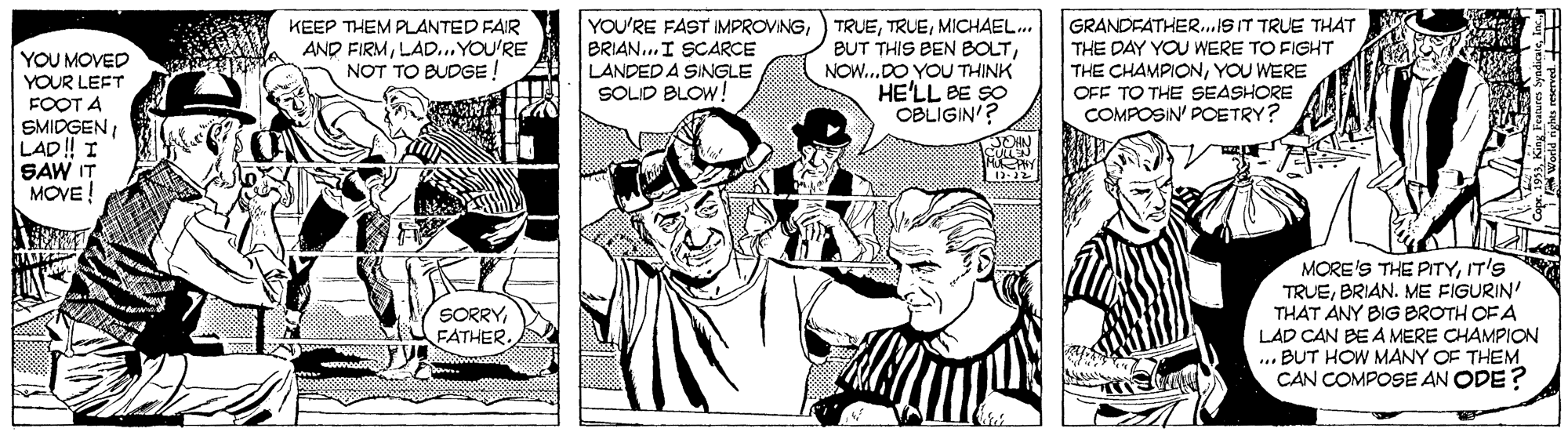 Font OCR: KEEP THEM PLANTED FAIR AND FIRMLAD... YOU'RE NOT TO BUDGE ! YOU'RE FAST IMPROVINGBRIAN..I SCARCE LANDED A SINGLE SOLID BLOW! TRUEMICHAEL.. BUT THIS BEN BOLTNOW.DO YOU THINK HE'LL BE SO CBLIGIN'? GRANDFATHER.ST TRUE THAT THE DAY YOU WERE TO FIGHT THE CHAMPIONYOU WERE OFF TO THE SEASHORE COMPOSIN' POETRY? YOU MOVED YOUR LEFT FOOT A SMIDGENLAD ! I SAW IT MOVE! MORE'S THE PITYIT'S TRUEBRIAN. ME FIGURIN' THAT ANY BIG BROTH OF A LAD CAN BE A MERE CHAMPION ... BUT HOW MANY OF THEM CAN COMPOSE AN ODE? SORRY FATHER. KEEP THEM PLANTED FAIR AND FIRMLAD... YOU'RE NOT TO BUDGE ! YOU'RE FAST IMPROVINGBRIAN..I SCARCE LANDED A SINGLE SOLID BLOW! TRUEMICHAEL.. BUT THIS BEN BOLTNOW.DO YOU THINK HE'LL BE SO CBLIGIN'? GRANDFATHER.ST TRUE THAT THE DAY YOU WERE TO FIGHT THE CHAMPIONYOU WERE OFF TO THE SEASHORE COMPOSIN' POETRY? YOU MOVED YOUR LEFT FOOT A SMIDGENLAD ! I SAW IT MOVE! MORE'S THE PITYIT'S TRUEBRIAN. ME FIGURIN' THAT ANY BIG BROTH OF A LAD CAN BE A MERE CHAMPION ... BUT HOW MANY OF THEM CAN COMPOSE AN ODE? SORRY FATHER.