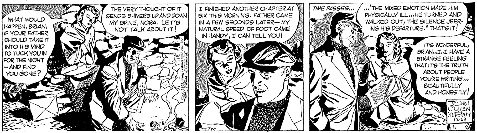 Publication OCR: I FINISHED ANOTHER CHAPTERAT SIX THIS MORNING. FATHER CAME IN A FEW SECONDS LATER- MY NATURAL SPEED OF FOOT CAME IN HANDYI CAN TELL YOU! ...'THE MIXED EMOTION MADE HIM PHYSICALLY ILL..HE TURNED AND WALKED OUTTHE SILENCE JEER- ING HIS DEPARTURE." THAT'S IT! TIME PASSES.. WHAT WOULD HAPPENF YOUR FATHER THE VERY THOUGHT OF IT SENDS SHIVERS UPAND DOWN MY SPINENORA. LET'S NOT TALK ABOUT IT! SHOULD TAKE IT INTO HIS MIND TO TUCK YOUIN FOR THE NIGHT -AND FIND YOU GONE? IT'S WONDERFULBRIAN..I.I HAVE Å STRANGE FEELING THAT IT'S THE TRUTH ABOUT PEOPLE YOU'RE WRITING... BEAUTIFULLY AND HONESTLY! JEHN CLLEN MUEPHY (2-23 I FINISHED ANOTHER CHAPTERAT SIX THIS MORNING. FATHER CAME IN A FEW SECONDS LATER- MY NATURAL SPEED OF FOOT CAME IN HANDYI CAN TELL YOU! ...'THE MIXED EMOTION MADE HIM PHYSICALLY ILL..HE TURNED AND WALKED OUTTHE SILENCE JEER- ING HIS DEPARTURE." THAT'S IT! TIME PASSES.. WHAT WOULD HAPPENF YOUR FATHER THE VERY THOUGHT OF IT SENDS SHIVERS UPAND DOWN MY SPINENORA. LET'S NOT TALK ABOUT IT! SHOULD TAKE IT INTO HIS MIND TO TUCK YOUIN FOR THE NIGHT -AND FIND YOU GONE? IT'S WONDERFULBRIAN..I.I HAVE Å STRANGE FEELING THAT IT'S THE TRUTH ABOUT PEOPLE YOU'RE WRITING... BEAUTIFULLY AND HONESTLY! JEHN CLLEN MUEPHY (2-23