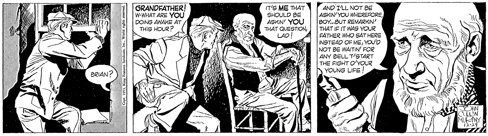 Drawing OCR: GRANDFATHER! W-WHAT ARE YOU DOING AWAKE ÁT THIS HOUR? AND I'LL NOT BE ASKIN'YOU WHEREFORElBOY...BUT REMARKIN! THAT IF IT WAS YOUR FATHER WHO SAT HERE INSTEAD OF MEYOU'D NOT BE WAITIN' FOR ANY BELL T'START THE FIGHT O'YOUR YOUNG LIFE ! IT'S ME THAT SHOULD BE ASKIN' YOU THAT QUESTIONLAD! BRIAN? LEN MIETHY 12-14 Com. 1911. King Veatures SyndeanteInc. World rights reerved. GRANDFATHER! W-WHAT ARE YOU DOING AWAKE ÁT THIS HOUR? AND I'LL NOT BE ASKIN'YOU WHEREFORElBOY...BUT REMARKIN! THAT IF IT WAS YOUR FATHER WHO SAT HERE INSTEAD OF MEYOU'D NOT BE WAITIN' FOR ANY BELL T'START THE FIGHT O'YOUR YOUNG LIFE ! IT'S ME THAT SHOULD BE ASKIN' YOU THAT QUESTIONLAD! BRIAN? LEN MIETHY 12-14 Com. 1911. King Veatures SyndeanteInc. World rights reerved.