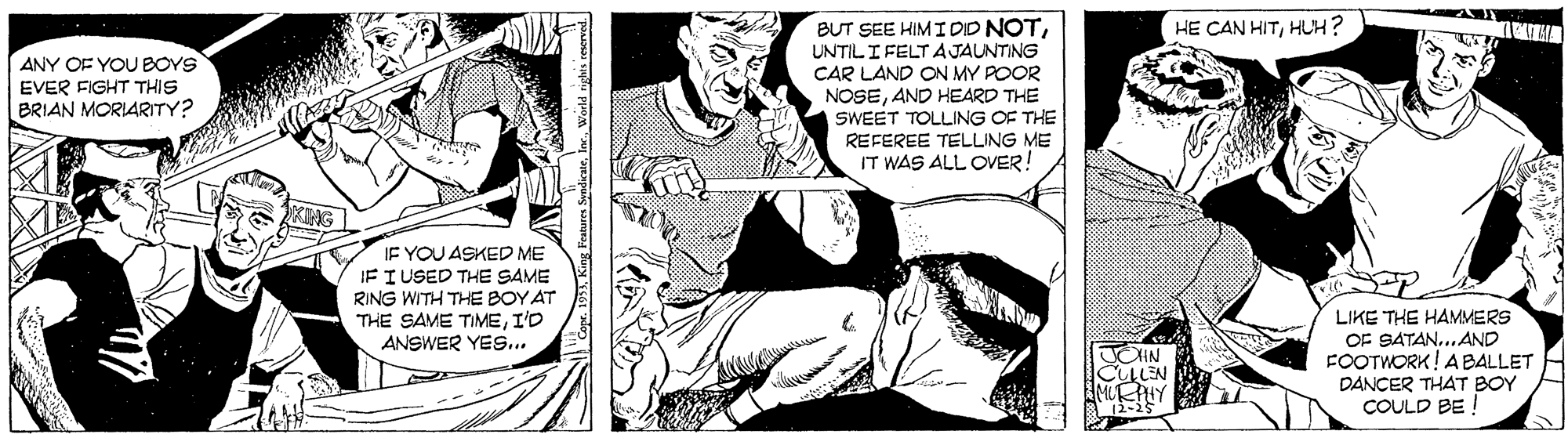 Line OCR: HE CAN HITHUH? BUT SEE HIM I DID NOTUNTIL I FELT A JAUNTING ANY OF YOU BOYS EVER FIGHT THIS BRIAN MORIARITY? CAR LAND ON MY POOR NOSEAND HEARD THE SWEET TOLLING OF THE REFEREE TELLING ME IT WAS ALL OVER! IF YOU ASKED ME IF I USED THE SAME RING WITH THE BOY AT THE SAME TIMEI'D ANSWER YES... LIKE THE HAMMERS OF SATAN..AND FOOTWORK! ABALLET DANCER THAT BOY COULD BE ! IN LLEN 2-2 HE CAN HITHUH? BUT SEE HIM I DID NOTUNTIL I FELT A JAUNTING ANY OF YOU BOYS EVER FIGHT THIS BRIAN MORIARITY? CAR LAND ON MY POOR NOSEAND HEARD THE SWEET TOLLING OF THE REFEREE TELLING ME IT WAS ALL OVER! IF YOU ASKED ME IF I USED THE SAME RING WITH THE BOY AT THE SAME TIMEI'D ANSWER YES... LIKE THE HAMMERS OF SATAN..AND FOOTWORK! ABALLET DANCER THAT BOY COULD BE ! IN LLEN 2-2