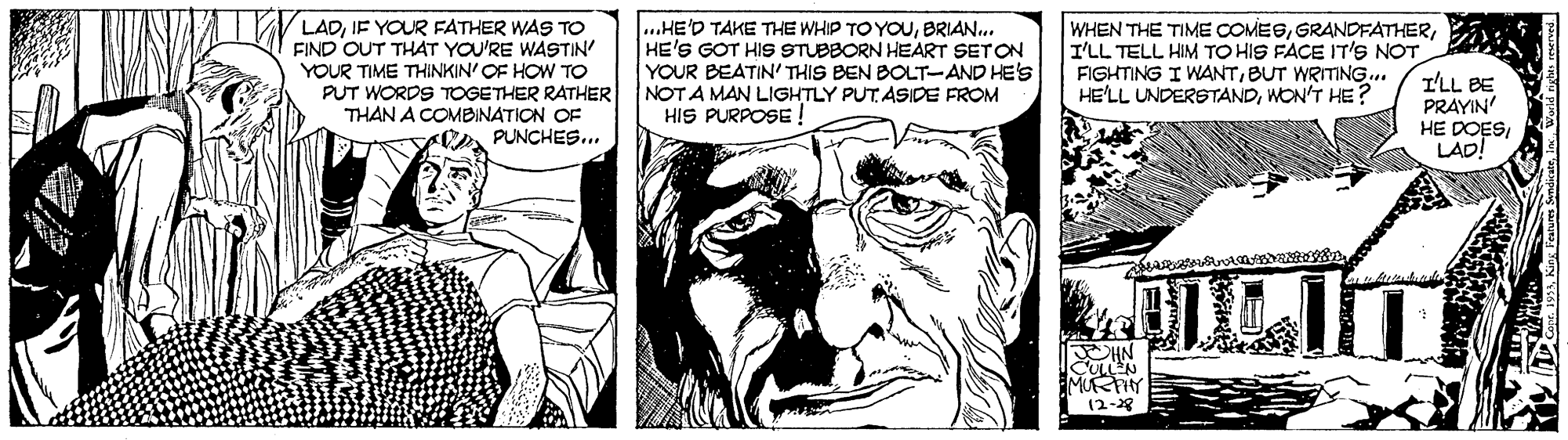 Art OCR: LADIF YOUR FATHER WAS TO FIND OUT THAT YOU'RE WASTIN' YOUR TIME THINKIN' OF HOW TO PUT WORDS TOGETHER RATHER THAN A COMBINATION OF PUNCHES... ...HE'D TAKE THE WHIP TOYOUBRIAN.. HE'S GOT HIS STUBBORN HEART SETON YOUR BEATIN' THIS BEN BOLT-AND HE'S NOT A MAN LIGHTLY PUT ASIDE FROM HIS PURPOSE ! WHEN THE TIME COMESI'LL TELL HIM TO HIS FACE IT'S NOT FIGHTING I WANTBUT WRITING. HE'LL UNDERSTANDWON'T HE? I'LL BE PRAYIN HE DOES LAD! DILIT MUFRFHY (2-8 LADIF YOUR FATHER WAS TO FIND OUT THAT YOU'RE WASTIN' YOUR TIME THINKIN' OF HOW TO PUT WORDS TOGETHER RATHER THAN A COMBINATION OF PUNCHES... ...HE'D TAKE THE WHIP TOYOUBRIAN.. HE'S GOT HIS STUBBORN HEART SETON YOUR BEATIN' THIS BEN BOLT-AND HE'S NOT A MAN LIGHTLY PUT ASIDE FROM HIS PURPOSE ! WHEN THE TIME COMESI'LL TELL HIM TO HIS FACE IT'S NOT FIGHTING I WANTBUT WRITING. HE'LL UNDERSTANDWON'T HE? I'LL BE PRAYIN HE DOES LAD! DILIT MUFRFHY (2-8