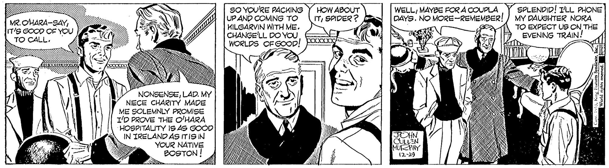 Art OCR: SO YOU'RE PACKING UP AND COMING TO KILGARVIN WITH ME. CHANGE'LL DO YOUWORLDS OF GOOD! SPLENDID! ILL PHONE MY DAUGHTER NORA TO EXPECT US ON THE EVENING TRAIN! HOW ABOUT ITSPIDER? WELLMAYBE FOR A COUPLA DAYS. NO MORE-REMEMBER! MR. OHARA-SAYIT'S GOOD OF YOU TO CALL. NONSENSELAD. MY NIECE CHARITY MADE ME SOLEMNLY PROMISE I'D PROVE THE O'HARA HOSPITAUTY IS AS GOOD IN TRELAND AS ITIS IN YOUR NATIVE BOSTON! JOHN. CULLEN MUPHY 12-19 SO YOU'RE PACKING UP AND COMING TO KILGARVIN WITH ME. CHANGE'LL DO YOUWORLDS OF GOOD! SPLENDID! ILL PHONE MY DAUGHTER NORA TO EXPECT US ON THE EVENING TRAIN! HOW ABOUT ITSPIDER? WELLMAYBE FOR A COUPLA DAYS. NO MORE-REMEMBER! MR. OHARA-SAYIT'S GOOD OF YOU TO CALL. NONSENSELAD. MY NIECE CHARITY MADE ME SOLEMNLY PROMISE I'D PROVE THE O'HARA HOSPITAUTY IS AS GOOD IN TRELAND AS ITIS IN YOUR NATIVE BOSTON! JOHN. CULLEN MUPHY 12-19