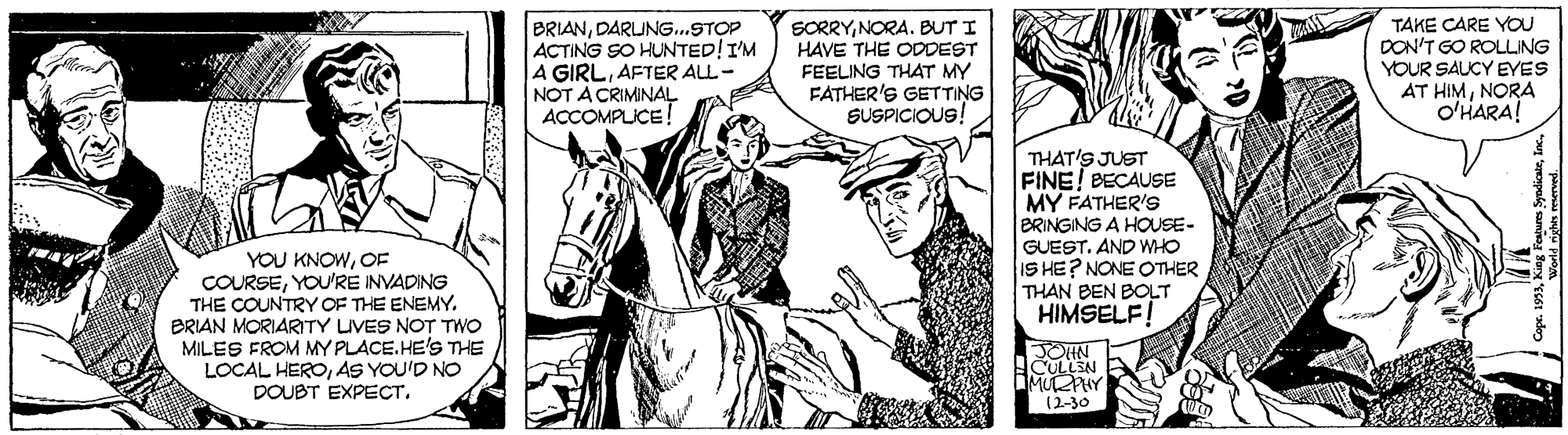 Art OCR: BRIANDARLING..STOP ACTING SO HUNTED!IM A GIRLAFTER ALL- NOT A CRIMINAL ACCOMPLICE! SORRYNORA. BUT I HAVE THE ODDEST FEELING THAT MY FATHER'S GETTING SUSPICIOUS! TAKE CARE YOU DON'T GO ROLLING YOUR SAUCY EYES AT HIMNORA O'HARA! THAT'S JUST FINE! BECAUSE MY FATHER'S BRINGING A HOUSE- GUEST. AND WHO IS HE? NONE OTHER THAN BEN BOLT HIMSELF! YOU KNOWCOF COURSEYOU'RE INVADING THE COUNTRY OF THE ENEMY. BRIAN MORIARITY LIVES NOT TWO MILES FROM MY PLACE.HE'S THE LOCAL HEROAS YOU'D NO DOUBT EXPECT. JOHN MUY (2-30 BRIANDARLING..STOP ACTING SO HUNTED!IM A GIRLAFTER ALL- NOT A CRIMINAL ACCOMPLICE! SORRYNORA. BUT I HAVE THE ODDEST FEELING THAT MY FATHER'S GETTING SUSPICIOUS! TAKE CARE YOU DON'T GO ROLLING YOUR SAUCY EYES AT HIMNORA O'HARA! THAT'S JUST FINE! BECAUSE MY FATHER'S BRINGING A HOUSE- GUEST. AND WHO IS HE? NONE OTHER THAN BEN BOLT HIMSELF! YOU KNOWCOF COURSEYOU'RE INVADING THE COUNTRY OF THE ENEMY. BRIAN MORIARITY LIVES NOT TWO MILES FROM MY PLACE.HE'S THE LOCAL HEROAS YOU'D NO DOUBT EXPECT. JOHN MUY (2-30