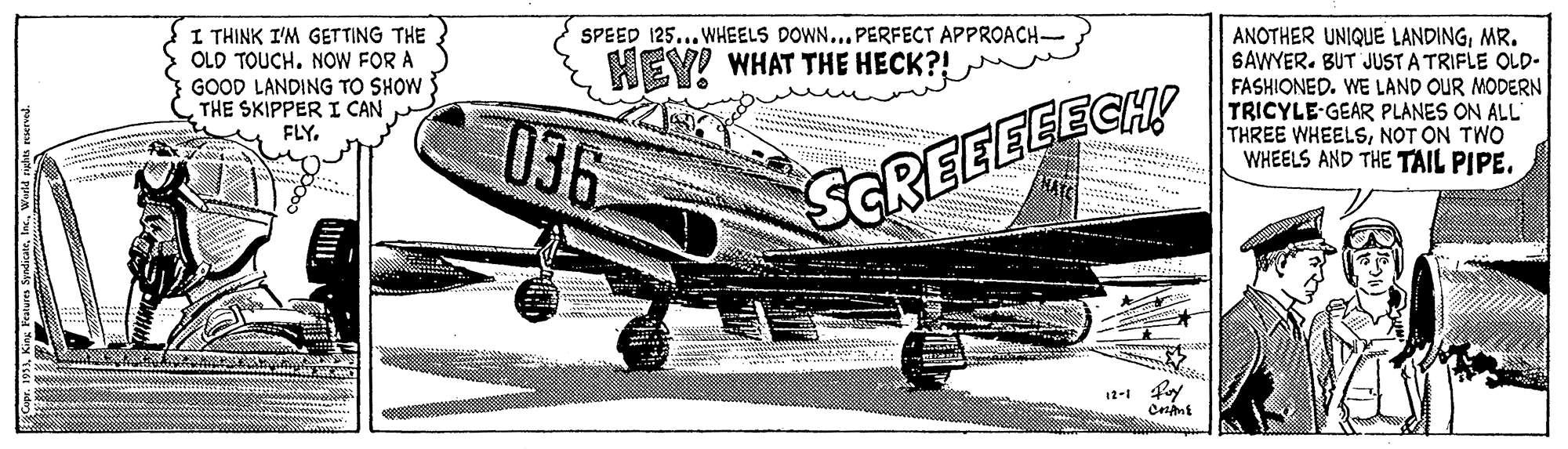 Automotive tire OCR: I THINK I'M GETTING THE OLD TOUCH. NOW FOR A GOOD LANDING TO SHOW THE SKIPPER I CAN FLY. SPEED 125... WHEELS DOWN.. PERFECT APPROACH- ANOTHER UNIQUE LANDINGMR. SAWYER. BUT JUST A TRIFLE OLD- FASHIONED. WE LAND OUR MODERN TRICYLE-GEAR PLANES ON ALL THREE WHEELSNOT ON TWO WHEELS AND THE TAIL PIPE. HEY! WHAT THE HECK?! 036 SCREEEEECH! 12-1 fy I THINK I'M GETTING THE OLD TOUCH. NOW FOR A GOOD LANDING TO SHOW THE SKIPPER I CAN FLY. SPEED 125... WHEELS DOWN.. PERFECT APPROACH- ANOTHER UNIQUE LANDINGMR. SAWYER. BUT JUST A TRIFLE OLD- FASHIONED. WE LAND OUR MODERN TRICYLE-GEAR PLANES ON ALL THREE WHEELSNOT ON TWO WHEELS AND THE TAIL PIPE. HEY! WHAT THE HECK?! 036 SCREEEEECH! 12-1 fy