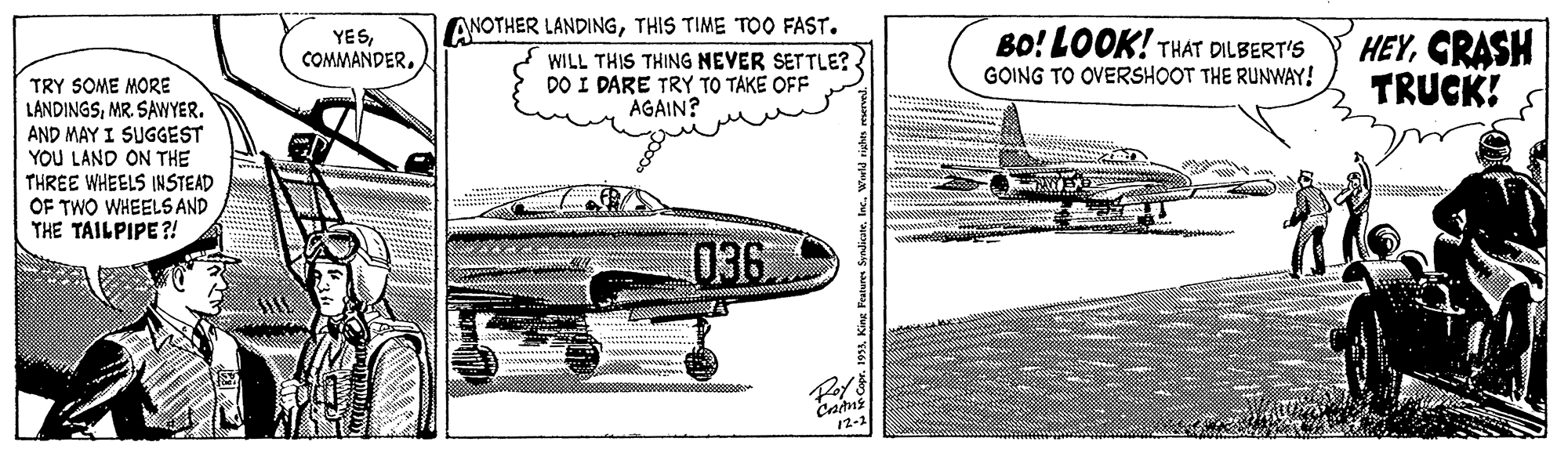 Air travel OCR: ANOTHER LANDINGTHIS TIME TO0 FAST. HEYCRASH TRUCK! YESBO! LOOK! THÁT DILBERT'S WILL THIS THING NEVER SETTLE? DO I DARE TRY TO TAKE OFF AGAIN? GOING TO OVERSHOOT THE RUNWAY! TRY SOME MORE LANDINGSMR. SAWYER. AND MAY I SUGGEST YOU LAND ON THE THREE WHEELS INSTEAD OF TWO WHEELS AND THE TAILPIPE ?! 036 12-2 ANOTHER LANDINGTHIS TIME TO0 FAST. HEYCRASH TRUCK! YESBO! LOOK! THÁT DILBERT'S WILL THIS THING NEVER SETTLE? DO I DARE TRY TO TAKE OFF AGAIN? GOING TO OVERSHOOT THE RUNWAY! TRY SOME MORE LANDINGSMR. SAWYER. AND MAY I SUGGEST YOU LAND ON THE THREE WHEELS INSTEAD OF TWO WHEELS AND THE TAILPIPE ?! 036 12-2
