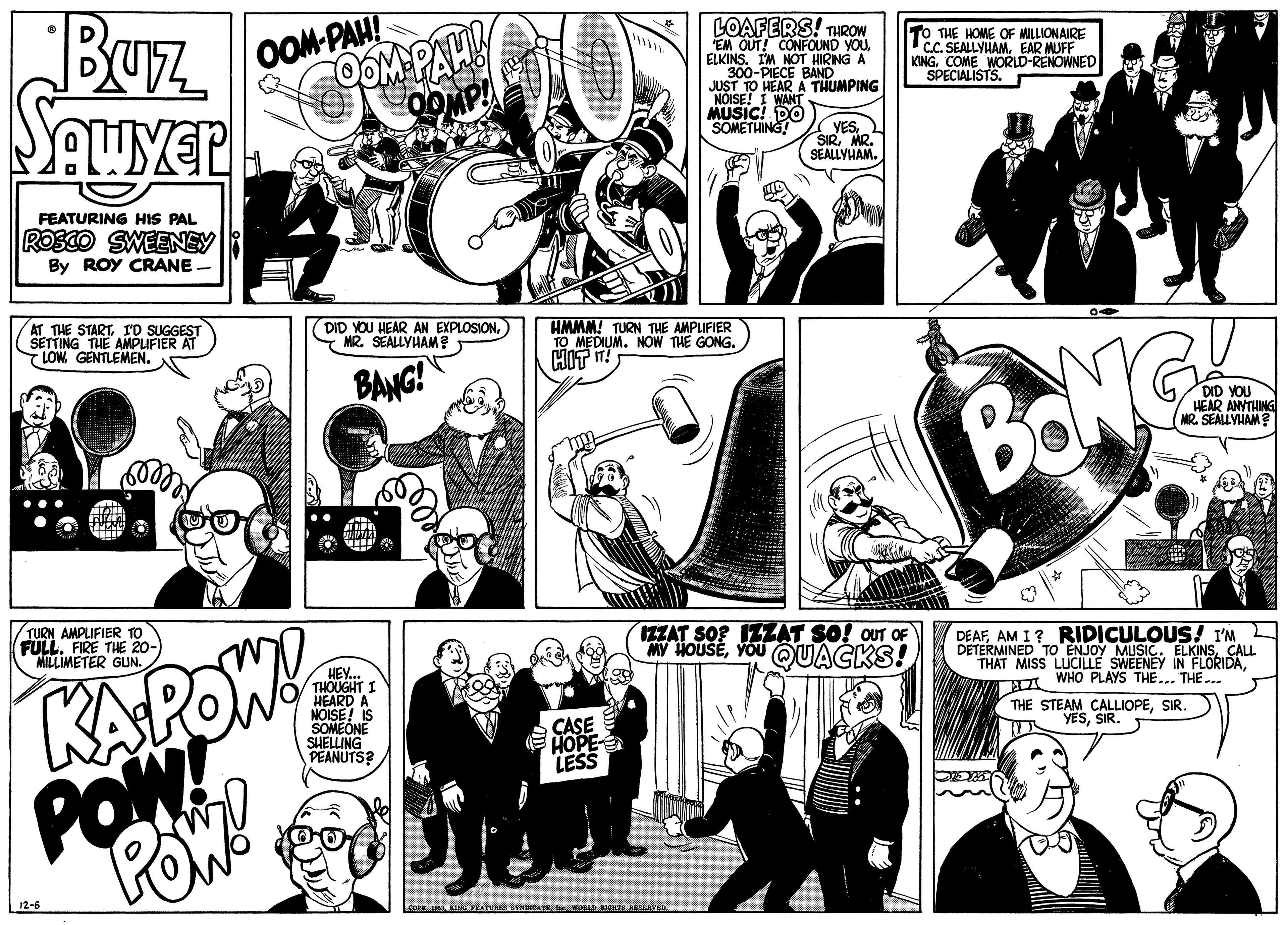 Interaction OCR: Buz OOM-PAH! OOM PAH LOAFERS! THROW EM OUT! CONFOUND YOUELKINS. IM NOT HIRING A 300-PIECE BAND JUST TO HEAR A THUMPING NOISE! I WANT MUSIC! DO SOMETHING! TO THE HOME OF MILLIONAIRE C.C. SEALLYHAMEAR MUFF KINGCOME WORLD-RENOWNED SPECIALISTS. YESSEMN FEATURING HIS PAL ROSCO SWEENEY By ROY CRANE AT THE STARTI'D SUGGEST SETTING THE AMPLIFIER AT T LOW. GENTLEMEN. DID YOU HEAR AN EXPLOSION) MR. SEALLYHAM? HMMM! TURN THE AMPLIFIER TO MEDIUM. NOW THE GONG. BANG! BONG DID YOU HEAR ANYTHING MR. SEALLYHAM TURN AMPLIFIER TO FULL. FIRE THE 20-) MILLIMETER GUN. KAPOW POA IZZAT SO? IZZAT SO! OUT OF MY HOUSEYOU QUACKS! DEAFAM I? RIDICULOUS! I'M DETERMINED TO ENJOY MUSIC. ELKINSCALL THAT MISS LUCILLE SWEENEY IN FLORIDAA WHO PLAYS THE... THE.. HEY.. THOUGHT I HEARD A NÓISE! IS SOMEÓNE SUELLING PEANUTS? THE STEAM CALLIOPESIR. YESSIR. CASE ???? LESS 12-6 Lo.VORLD RTS AESSEVED Buz OOM-PAH! OOM PAH LOAFERS! THROW EM OUT! CONFOUND YOUELKINS. IM NOT HIRING A 300-PIECE BAND JUST TO HEAR A THUMPING NOISE! I WANT MUSIC! DO SOMETHING! TO THE HOME OF MILLIONAIRE C.C. SEALLYHAMEAR MUFF KINGCOME WORLD-RENOWNED SPECIALISTS. YESSEMN FEATURING HIS PAL ROSCO SWEENEY By ROY CRANE AT THE STARTI'D SUGGEST SETTING THE AMPLIFIER AT T LOW. GENTLEMEN. DID YOU HEAR AN EXPLOSION) MR. SEALLYHAM? HMMM! TURN THE AMPLIFIER TO MEDIUM. NOW THE GONG. BANG! BONG DID YOU HEAR ANYTHING MR. SEALLYHAM TURN AMPLIFIER TO FULL. FIRE THE 20-) MILLIMETER GUN. KAPOW POA IZZAT SO? IZZAT SO! OUT OF MY HOUSEYOU QUACKS! DEAFAM I? RIDICULOUS! I'M DETERMINED TO ENJOY MUSIC. ELKINSCALL THAT MISS LUCILLE SWEENEY IN FLORIDAA WHO PLAYS THE... THE.. HEY.. THOUGHT I HEARD A NÓISE! IS SOMEÓNE SUELLING PEANUTS? THE STEAM CALLIOPESIR. YESSIR. CASE ???? LESS 12-6 Lo.KIN NATURA ATNCATEVORLD RTS AESSEVED
