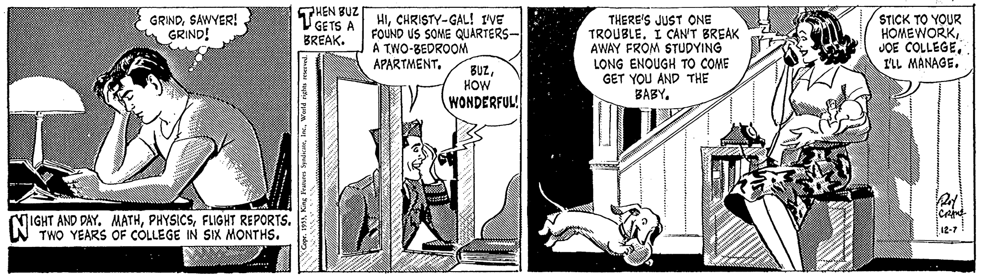 Parallel OCR: THEN BUZ V GETS A BREAK. HICHRISTY-GAL! IVE FOUND US SOME QUARTERS- A TWO-BEDROOM APARTMENTSTICK TO YOUR HOMEWORKI'LL MANAGE. GRINDSAWYER! GRIND! THERE'S JUST ONE TROUBLE. I CAN'T BREAK AWAY FROM STUDYING BUZHOW WONDERFUL! LONG ENOUGH TO COME GET YOU AND THE BABY. MIGHT AND DAY. MATHFLIGHT REPORTS. TWO YEARS OF CÓLLEGE IN SIX MONTHS. 12-7 THEN BUZ V GETS A BREAK. HICHRISTY-GAL! IVE FOUND US SOME QUARTERS- A TWO-BEDROOM APARTMENTSTICK TO YOUR HOMEWORKJOE COLLEGEI'LL MANAGE. GRINDSAWYER! GRIND! THERE'S JUST ONE TROUBLE. I CAN'T BREAK AWAY FROM STUDYING BUZHOW WONDERFUL! LONG ENOUGH TO COME GET YOU AND THE BABY. MIGHT AND DAY. MATHFLIGHT REPORTS. TWO YEARS OF CÓLLEGE IN SIX MONTHS. 12-7