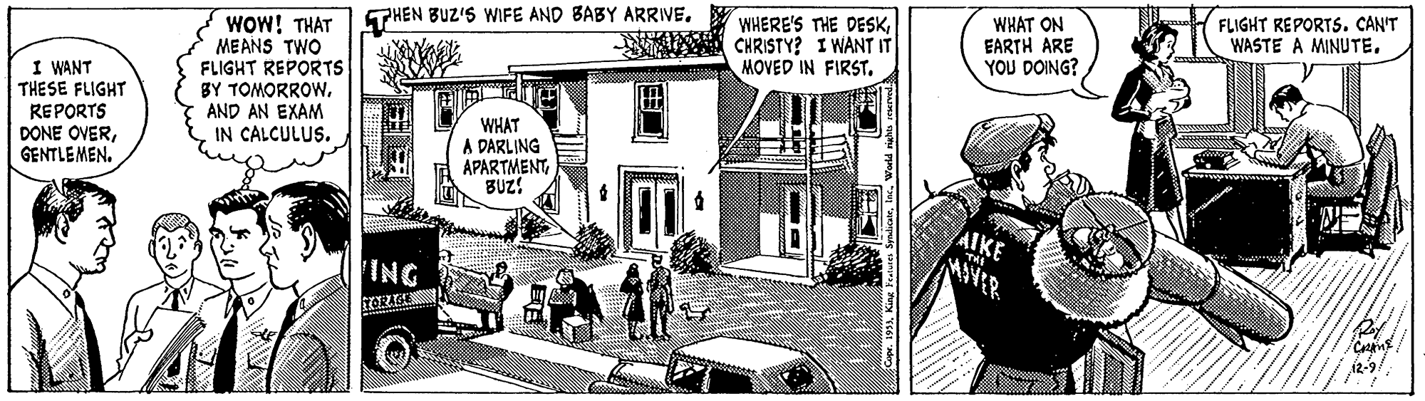 Illustration OCR: THEN BUZ'S WIFE AND BABY ARRIVE. WOW! THAT MEANS TWO FLIGHT REPORTS BY TOMORROW. AND AN EXAM IN CALCULUS. WHERE'S THE DESKCHRISTY? I WANT IT MOVED IN FIRST. WHAT ON EARTH ARE YOU DOING? FLIGHT REPORTS. CAN'T WASTE A MINUTEI WANT THESE FLIGHT REPORTS DONE OVERGENTLEMEN. WHAT A DARLING APARTMENTBUZ! AIKE ING ? THEN BUZ'S WIFE AND BABY ARRIVE. WOW! THAT MEANS TWO FLIGHT REPORTS BY TOMORROW. AND AN EXAM IN CALCULUS. WHERE'S THE DESKCHRISTY? I WANT IT MOVED IN FIRST. WHAT ON EARTH ARE YOU DOING? FLIGHT REPORTS. CAN'T WASTE A MINUTEI WANT THESE FLIGHT REPORTS DONE OVERGENTLEMEN. WHAT A DARLING APARTMENTBUZ! AIKE ING ?