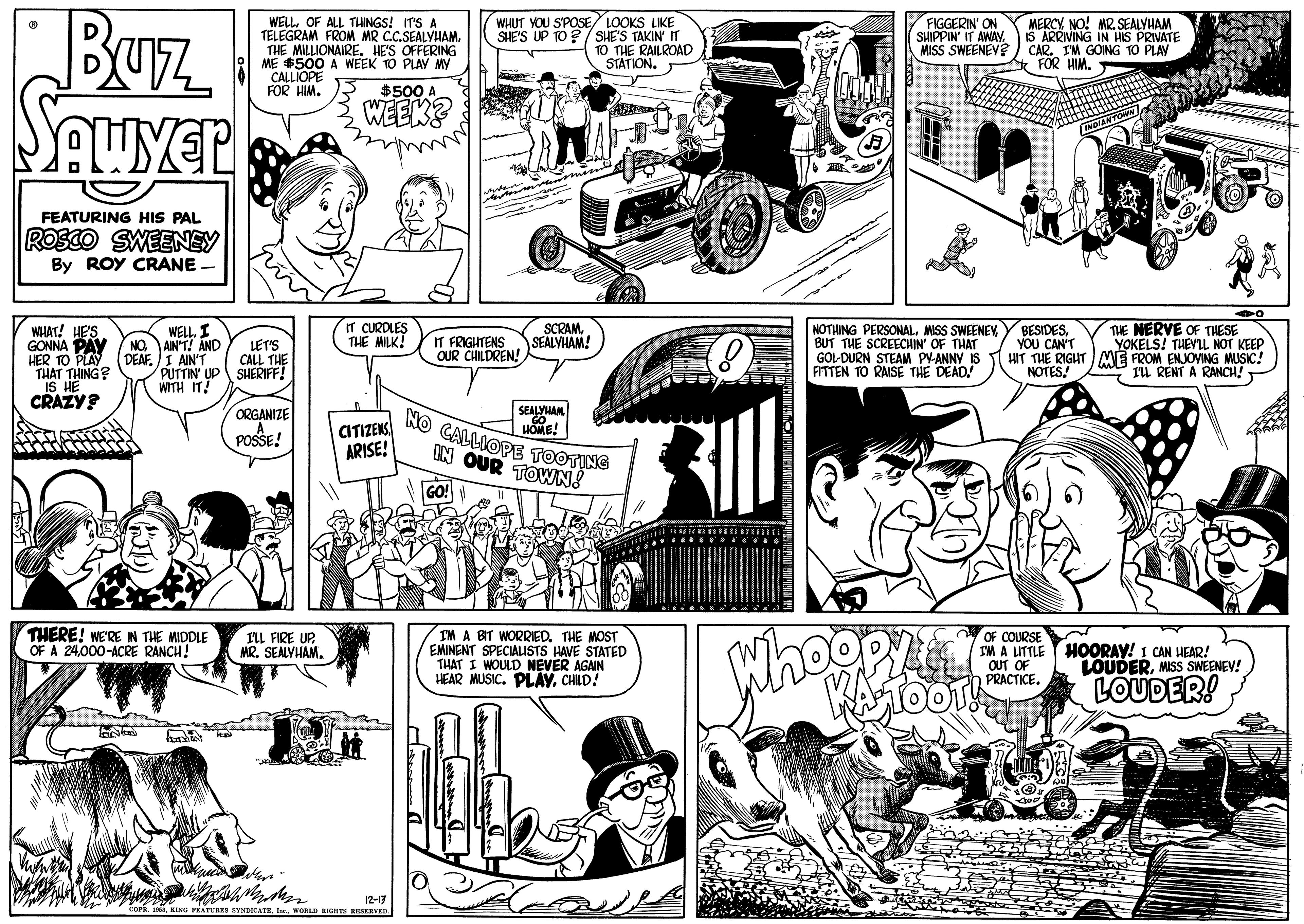 Cartoon OCR: Buz WELLOF ALL THINGS! IT'S A TELEGRAM FROM MR C.C.SEALYHAM. THE MILLIONAIRE. HE'S OFFERING ME $500 A WEEK TO PLAY MYy CALLIOPE FOR HIM. WHUT YOU S'POSE/ LOOKS LIKE SHE'S UP 10?/ SHE'S TAKIN n TO THE RAILROAD STATION. MERCYNO! MR. SEALYHAM IS ARRIVING IN HIS PRIVATE CAO N GOING TO PLAY FIGGERIN' ON SHIPPIN' IT AWAY. MISS SWEENEV $500 A. WEEKE FEATURING HIS PAL ROSCO SWEENEY By ROY CRANE IT CURDLES THE MILK! BESIDESV THE NERVE OF THESE YOU CAN'T HIT THE RIGHT ME FROM ENJOVING MUSIC! NOTES. SCRAMSEALYHAM! WHAT! HE'S GONNA PAY HER TO PLA "THAT THING? S HE CRAZY? WELL. I NO AIN'T! ANC DEAF. I AIN'T PUTTIN' UP SHERIFF! WITH IT! NOTHING PERSONALMISS SWEENEY BUT THE SCREECHIN' OF THAT GOL-DURN STEAM PV-ANNY IS FITTEN TO RAISE THE DEAD! LET'S CALL THE IT FRIGHTENS OUR CHILDREN! YOKELS! THEYL NOT KEEP TL RENT A RANCH! ORGANIZE A POSSE! SEALYHAM CITIZENS ARISE! HOME! kO CALLIOPE TOOTING IN OUR TOWN! THERE! WE'RE IN THE MIDDLE OF A 24000-ACRE RANCH! IM A BIT WORRIED. THE MOST EMINENT SPECIALISTS HAVE STATED THAT I WOULD NEVER AGAIN HEAR MUSIC. PLAYCHILD! OF COURSE IM A LITTLE OUT ON PRACTICE. I'LL FIRE UP MR. SEALYHAM. HOORAY! I CAN HEAR! LOUDERMISS SWEENEV! LOUDER! 12-7 AKING FEATUAKS SVNCATRWORLD RICHTS RESERVED. Buz WELLOF ALL THINGS! IT'S A TELEGRAM FROM MR C.C.SEALYHAM. THE MILLIONAIRE. HE'S OFFERING ME $500 A WEEK TO PLAY MYy CALLIOPE FOR HIM. WHUT YOU S'POSE/ LOOKS LIKE SHE'S UP 10?/ SHE'S TAKIN n TO THE RAILROAD STATION. MERCYNO! MR. SEALYHAM IS ARRIVING IN HIS PRIVATE CAO N GOING TO PLAY FIGGERIN' ON SHIPPIN' IT AWAY. MISS SWEENEV $500 A. WEEKE FEATURING HIS PAL ROSCO SWEENEY By ROY CRANE IT CURDLES THE MILK! BESIDESV THE NERVE OF THESE YOU CAN'T HIT THE RIGHT ME FROM ENJOVING MUSIC! NOTES. SCRAMSEALYHAM! WHAT! HE'S GONNA PAY HER TO PLA "THAT THING? S HE CRAZY? WELL. I NO AIN'T! ANC DEAF. I AIN'T PUTTIN' UP SHERIFF! WITH IT! NOTHING PERSONALMISS SWEENEY BUT THE SCREECHIN' OF THAT GOL-DURN STEAM PV-ANNY IS FITTEN TO RAISE THE DEAD! LET'S CALL THE IT FRIGHTENS OUR CHILDREN! YOKELS! THEYL NOT KEEP TL RENT A RANCH! ORGANIZE A POSSE! SEALYHAM CITIZENS ARISE! HOME! kO CALLIOPE TOOTING IN OUR TOWN! THERE! WE'RE IN THE MIDDLE OF A 24000-ACRE RANCH! IM A BIT WORRIED. THE MOST EMINENT SPECIALISTS HAVE STATED THAT I WOULD NEVER AGAIN HEAR MUSIC. PLAYCHILD! OF COURSE IM A LITTLE OUT ON PRACTICE. I'LL FIRE UP MR. SEALYHAM. HOORAY! I CAN HEAR! LOUDERMISS SWEENEV! LOUDER! 12-7 AKING FEATUAKS SVNCATRWORLD RICHTS RESERVED.