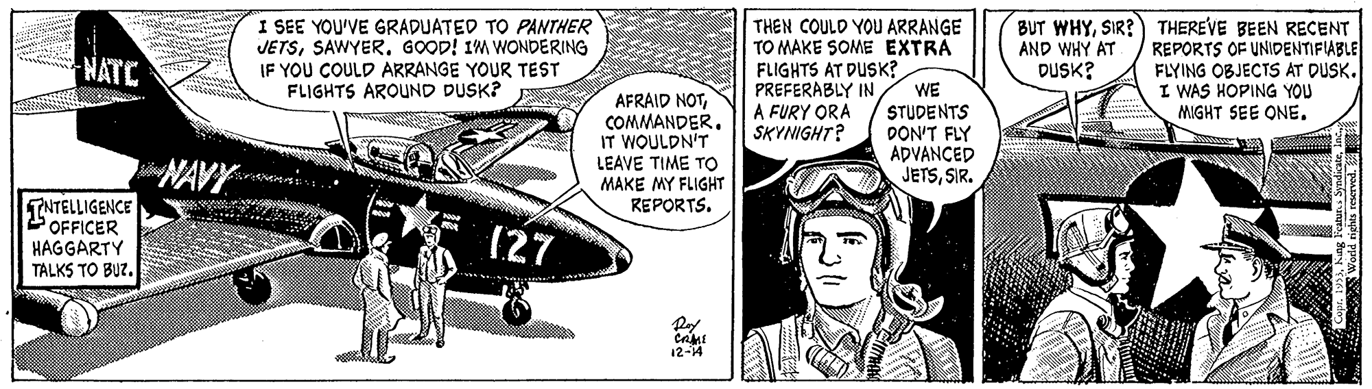 Fish OCR: I SEE YOU'VE GRADUATED TO PANTHER JETSSAWYER. GOOD! IM WONDERING IF YOU COULD ARRANGE YOUR TEST FLIGHTS AROUND DUSK? THEREVE BEEN RECENT REPORTS OF UNIDENTIFIABLE FLYING OBJECTS AT DUSK. I WAS HOPING YOU MIGHT SEE ONE. THEN COULD YOU ARRANGE TO MAKE SOME EXTRA BUT WHYSIR? AND WHY AT DUSK? NATC AFRAID NOTCOMMANDER. IT WOULDN'T LEAVE TI?? ?? MAKE MY FLIGHT REPORTS. FLIGHTS AT DUSK? PREFERABLY IN A FURY ORA SKYNIGHT? WE STUDENTS DON'T FLY ADVANCED JETSSIR. TNTELLIGENCE OFFICER HAGGARTY TALKS TO BUZ. (27 12-14 I SEE YOU'VE GRADUATED TO PANTHER JETSSAWYER. GOOD! IM WONDERING IF YOU COULD ARRANGE YOUR TEST FLIGHTS AROUND DUSK? THEREVE BEEN RECENT REPORTS OF UNIDENTIFIABLE FLYING OBJECTS AT DUSK. I WAS HOPING YOU MIGHT SEE ONE. THEN COULD YOU ARRANGE TO MAKE SOME EXTRA BUT WHYSIR? AND WHY AT DUSK? NATC AFRAID NOTCOMMANDER. IT WOULDN'T LEAVE TI?? ?? MAKE MY FLIGHT REPORTS. FLIGHTS AT DUSK? PREFERABLY IN A FURY ORA SKYNIGHT? WE STUDENTS DON'T FLY ADVANCED JETSSIR. TNTELLIGENCE OFFICER HAGGARTY TALKS TO BUZ. (27 12-14