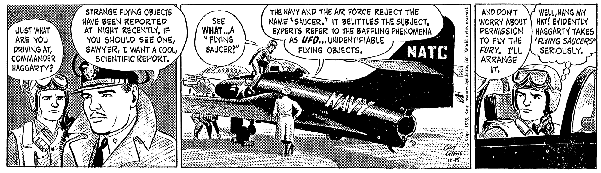 Publication OCR: STRANGE FLYING OBJECTS HAVE BEEN REPORTED AT NIGHT RECENTLYIF YOU SHOULD SEE ONESCIENTIFIC REPORT. THE NAVY AND THE AIR FORCE REJECT THE NAME 'SAUCEREXPERTS REFER TO THE BAFFLING PHENOMENA AS UFO... UNIDENTIFIABLE FLYING OBJECTSHANG MY JUST WHAT ARE YOU DRIVING ATCOMMANDER HAGGARTY? SEE WHAT.A " FLYING SAUCER?" AND DON'T WORRY ABOUT HAT! EVIDENTLY PERMISSION HAGGARTY TAKES TO FLY THE FURY. I'LL ARRANGE NATC "FLYING SAUCERS* SERIOUSLY. IT. NAVY E I2-15 STRANGE FLYING OBJECTS HAVE BEEN REPORTED AT NIGHT RECENTLYIF YOU SHOULD SEE ONEI WANT A COOLSCIENTIFIC REPORT. THE NAVY AND THE AIR FORCE REJECT THE NAME 'SAUCER" IT BELITTLES THE SUBJECTEXPERTS REFER TO THE BAFFLING PHENOMENA AS UFO... UNIDENTIFIABLE FLYING OBJECTSHANG MY JUST WHAT ARE YOU DRIVING ATCOMMANDER HAGGARTY? SEE WHAT.A " FLYING SAUCER?" AND DON'T WORRY ABOUT HAT! EVIDENTLY PERMISSION HAGGARTY TAKES TO FLY THE FURY. I'LL ARRANGE NATC "FLYING SAUCERS* SERIOUSLY. IT. NAVY E I2-15