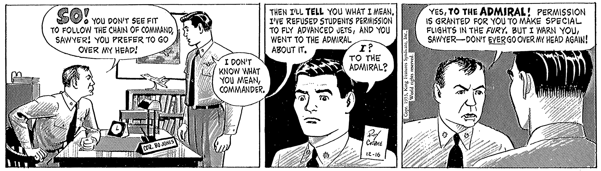 Mammal OCR: THEN I'LL TELL YOU WHAT I MEANI'VE REFUSED STUDENTS PERMISSION TO FLY ADVANCED JETSAND YOU WENT TO THE ADMIRAL ABOUT IT. YESTO THE ADMIRAL! PERMISSION IS GRANTED FOR YOU TO MAKE SPECIAL FLIGHTS IN THE FURY. BUT I WARN YOUSAWYER-DON'T EYERGO OVER MY HEAD AGAIN! SO. You DON'T SEE FIT TO FOLLOW THE CHAIN OF COMMANDSAWYER! YOU PREFER TO GO OVER MY HEAD! TO THE ADMIRAL? I DON'T KNOW WHAT YOU MEANCOMMANDER. COR. BO JOHES 12-16 THEN I'LL TELL YOU WHAT I MEANI'VE REFUSED STUDENTS PERMISSION TO FLY ADVANCED JETSAND YOU WENT TO THE ADMIRAL ABOUT IT. YESTO THE ADMIRAL! PERMISSION IS GRANTED FOR YOU TO MAKE SPECIAL FLIGHTS IN THE FURY. BUT I WARN YOUSAWYER-DON'T EYERGO OVER MY HEAD AGAIN! SO. You DON'T SEE FIT TO FOLLOW THE CHAIN OF COMMANDSAWYER! YOU PREFER TO GO OVER MY HEAD! TO THE ADMIRAL? I DON'T KNOW WHAT YOU MEANCOMMANDER. COR. BO JOHES 12-16