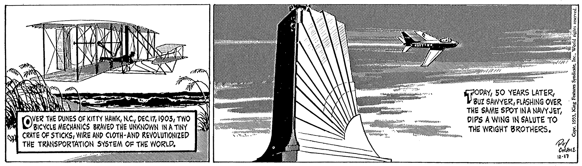 Illustration OCR: TODAYFLASHING OVER THE SAME SPOT INA NAVYJETDIPS A WING IN SALUTE TO THE WRIGHT BROTHERS. OVER THE DUNES OF KITTY HAWKTWO BICYCLE MECHANICS BRAVED THE UNKNOWN IN A TINY CRATE OF STICKSWIRE AND CLOTH-AND REVOLUTIONIZED THE TRANSPORTATION SYSTEM OF THE WORLDwwww 12-17 TODAY50 YEARS LATERBUZ SAWYERFLASHING OVER THE SAME SPOT INA NAVYJETDIPS A WING IN SALUTE TO THE WRIGHT BROTHERS. OVER THE DUNES OF KITTY HAWKDEC 17TWO BICYCLE MECHANICS BRAVED THE UNKNOWN IN A TINY CRATE OF STICKSWIRE AND CLOTH-AND REVOLUTIONIZED THE TRANSPORTATION SYSTEM OF THE WORLDwwww 12-17